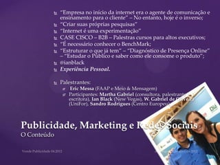    “Empresa no início da internet era o agente de comunicação e
             ensinamento para o cliente” – No entanto, hoje é o inverso;
            “Criar suas próprias pesquisas”
            “Internet é uma experimentação”
            CASE CISCO – B2B – Palestras cursos para altos executivos;
            “É necessário conhecer o BenchMark;
            “Estruturar o que já tem” – “Diagnóstico de Presença Online”
             – “Estudar o Público e saber como ele consome o produto”;
            @ianblack
            Experiência Pessoal.

            Palestrantes:
                  Eric Messa (FAAP e Meio & Mensagem)
                 Participantes: Martha Gabriel (consultora, palestrante e
                  escritora), Ian Black (New Vegas), W. Gabriel de Oliveira
                  (UniFor), Sandro Rodrigues (Centro Europeu).



Publicidade, Marketing e Redes Sociais
O Conteúdo
 