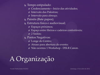    Tempo estipulado:
           Credenciamento – Início das atividades;
           Intervalo das Palestras;
           Intervalo para almoço;
       Painéis (Bate papos);
       Estrutura física e audiovisual;
           Espaços próximos;
           Espaço entre fileiras e cadeiras confortáveis;
           2 Saídas;
       Pontos Negativos:
           Longe do Centro;
           Atraso para abertura do evento;
           Não ocorreu 1 Workshop - DSLR Canon.



A Organização
 