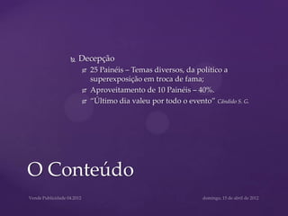    Decepção
           25 Painéis – Temas diversos, da político a
            superexposição em troca de fama;
           Aproveitamento de 10 Painéis – 40%.
           “Último dia valeu por todo o evento” Cândido S. G.




O Conteúdo
 