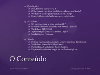    Quinta-feira
            Pais, Filhos e Educação 2.0;
            O Sucesso de um site é medido só pela sua audiência?
            Workshop: Como profissionalizar seu Blog?
            Fama, infâmia, celebridades e webcelebridades.

       Sexta-feira
            501 motivos para se criar um tumblr?
            Direito na Internet encontro com Marcel Leonard
            Workshop: PODCAST
            Apresentação Especial: Cinturão Digital
            Marketing em Fortaleza

       Sábado
            Política e democratização nem sempre amistosa da internet;
            Workshop: Acessabilidade na Web;
            Publicidade, Marketing e Redes Sociais;
            Empreendedorismo e Negócios em Meios digitais;




O Conteúdo
 