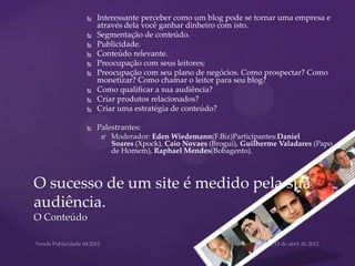    Interessante perceber como um blog pode se tornar uma empresa e
             através dela você ganhar dinheiro com isto.
            Segmentação de conteúdo.
            Publicidade.
            Conteúdo relevante.
            Preocupação com seus leitores;
            Preocupação com seu plano de negócios. Como prospectar? Como
             monetizar? Como chamar o leitor para seu blog?
            Como qualificar a sua audiência?
            Criar produtos relacionados?
            Criar uma estratégia de conteúdo?

            Palestrantes:
                 Moderador: Eden Wiedemann(F.Biz)Participantes:Daniel
                  Soares (Xpock), Caio Novaes (Brogui), Guilherme Valadares (Papo
                  de Homem), Raphael Mendes(Bobagento).



O sucesso de um site é medido pela sua
audiência.
O Conteúdo
 