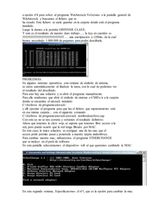 a opción nº4 para volver al programa WinAircrack.Volvemos a la pantalla general de
WinAircrack y buscamos el fichero que se
ha creado. Este fichero se suele guardar en la carpeta donde está el programa
instalado.
Luego le damos a la pestaña OBTENER CLAVE.
Y este es el resultado de nuestro duro trabajo….. la key en cuestión es
55555555555555555555555555 …. una encriptación a 128bits, de la cual
hemos necesitado 1.000.000 de paquetes para poder descifrarla.
PROBLEMAS:
En algunos sistemas operativos, esta ventana de símbolo de sistema,
se cierra automáticamente al finalizar la tarea, con lo cual no podemos ver
el resultado del descifrado.
Para esto hay una solución y es abrir el programa manualmente.
Para ello tendremos que abrir el símbolo de sistema o CMD e ir a la carpeta
donde se encuentra el aircrack instalado
C:Archivos de programaaircrack
y allí ejecutar el programa para que lea el fichero que supuestamente está
en esa misma carpeta… con el siguiente comando
C:Archivos de programaaircrackaircrack nombredearchivo.cap
Con esto ya no se nos cerraría y veríamos el resultado definitivo.
Ahora que tenemos la clave wep, se supone que tenemos libre acceso a la
red, pero puede ocurrir que la red tenga filtrado por MAC.
En este caso, la única solución, es averiguar una de las mac que el
access point permite pasar y ponersela a nuestra tarjeta inalambrica.
Para cambiar nuestra mac, utilizaremos el programa ETHERCHANGE
que se incluye en el pack de software.
En esta pantalla seleccionamos el dispositivo wifi al que queremos cambiarle la MAC
En esta segunda ventana, Especificaremos el nº1, que es la opción para cambiar la mac.
 