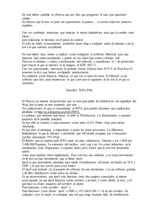 En esta ultima pantalla se observa que nos dice que pongamos la mac que queremos
emular,
Se observa que la mac se pone sin separaciones ni puntos… se ponen todos los números
seguidos.
Una vez cambiada, tendremos que reiniciar la tarjeta inalámbrica para que el cambio surta
efecto….
para reiniciarla lo haremos en el panel de control.
Si todo ha salido correctamente, podremos hacer ping a cualquier parte de internet o de la
red a la que estemos accediendo.
En esta ultima fase, vamos a explicar como configurar el software Etherreal, para que
funcione bajo redes encriptadas y pueda ver los datos que corren a tiempo real.
Para eso lo abrimos y vamos a preferencias del software, y extendemos el + de protocolos,
para buscar el que se muestra en la imagen, el IEEE 802.11
Una vez seleccionado, marcamos la pestaña Asume Packets have FCS Y en Wep Key #1
ponemos la Key que hemos averiguado anteriormente.
No explicaré como funciona Ethereal, ya que eso es tarea de otros. El Ethereal es un
software que sirve para monitorizar lo que corre por el segmento de la red en el que se
encuentre.
Descifrar WPA-PSK
El Wpa es un sistema de protección que se crea para paliar las deficiencias de seguridad del
Wep, por lo tanto es mas avanzado que este….
No explicaremos lo que es exactamente el WPA, pero puede encontrar una explicación
detallada en http://es.wikipedia.org/wiki/WPA.
Lo primero que tenemos que hacer, es abrir el WinAircrack e ir directamente a capturar
paquetes de la pantalla principal.
Se nos abre la ventana y seleccionamos como antes el nº3, Pulsar Aquí para iniciar
Airodump.
Se nos abre el airodump y empezamos a poner los datos necesarios, La diferencia
fundamental es que le diremos a airodump, que NO donde pregunta por si deseamos
escribir únicamente IVS Wep.
El fichero que se captura para WPA suele ser muy voluminoso, Entorno a los 1.4Gb por
2.400.000 Paquetes. La extensión del archivo, será .cap y no .Ivs como utilizamos en la
encriptación wep. Empezamos a capturar datos, pero vemos que la red está demasiado
quieta
como para capturar datos rápidamente. Para esto hay una solución, y es crear movimiento
en la red con una herramienta que se llama Iperf.
Iperf es una herramienta diseñada para medir el rendimiento del ancho de banda via TCP y
UDP. y la que nos servirá para crear trafico.
El Iperf está incluido en el paquete de software de este documento y es un software gratuito
y de libre distribución como todos los demás.
Es un inconveniente, que iperf solo funciona entre dos equipos conectados al mismo
accecsspoint, ya que iperf funciona como servidor a un lado y como cliente al otro.. y lo
que hace es enviar paquetes del servidor al cliente.
Para funcionar como servidor : iperf -s
Para funcionar como cliente: iperf -t 1000 -c 192.168.0.100 <<–la ip del servidor. En
cualquier caso, lo mejor es conseguir una red que tenga bastante flujo de transferencia.
 