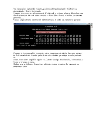 Una vez estemos capturando paquetes, podremos abrir paralelamente el software de
desencriptado y dejarlo funcionando.
Para esto iremos otra vez a la ventana de WinAircrack y le damos a buscar fichero.Esto nos
abre la ventana de Aircrack y este comienza a desencriptar al vuelo el archivo que estamos
generando…..
Cuando tenga suficiente información de transferencia, le saldrá una ventana tal que esta:
Con esto ya hemos cumplido con nuestra parte, espero que este tutorial haya sido ameno y
de fácil entendimiento. Para los gurús de las redes, decirles que aunque se estén partiendo
de
la risa, todos hemos empezado alguna vez. Admito todo tipo de comentario, correcciones y
lo que se le venga en mente.
Disfrute y no se dedique a desencriptar redes para piratear o crakear. Lo importante es
poder saber como.
 