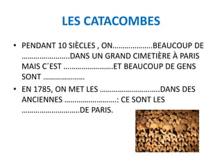 LES CATACOMBES
• PENDANT 10 SIÈCLES , ON………………..BEAUCOUP DE
………….………..DANS UN GRAND CIMETIÈRE À PARIS
MAIS C´EST …………………….ET BEAUCOUP DE GENS
SONT …………………
• EN 1785, ON MET LES ………….……………..DANS DES
ANCIENNES ………….………….: CE SONT LES
………………………..DE PARIS.
 