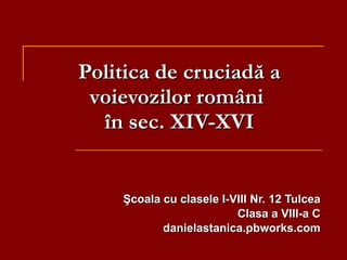 Politica de cruciadă a v oievozi lor  rom âni  în sec. XIV-XVI Şcoala cu clasele I-VIII Nr. 12 Tulcea Clasa a VIII-a C danielastanica.pbworks.com 