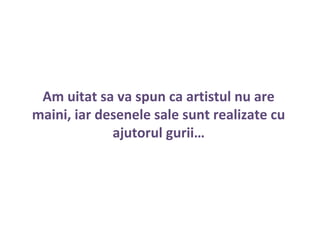 Am uitat sa va spun ca artistul nu are
maini, iar desenele sale sunt realizate cu
ajutorul gurii…
 