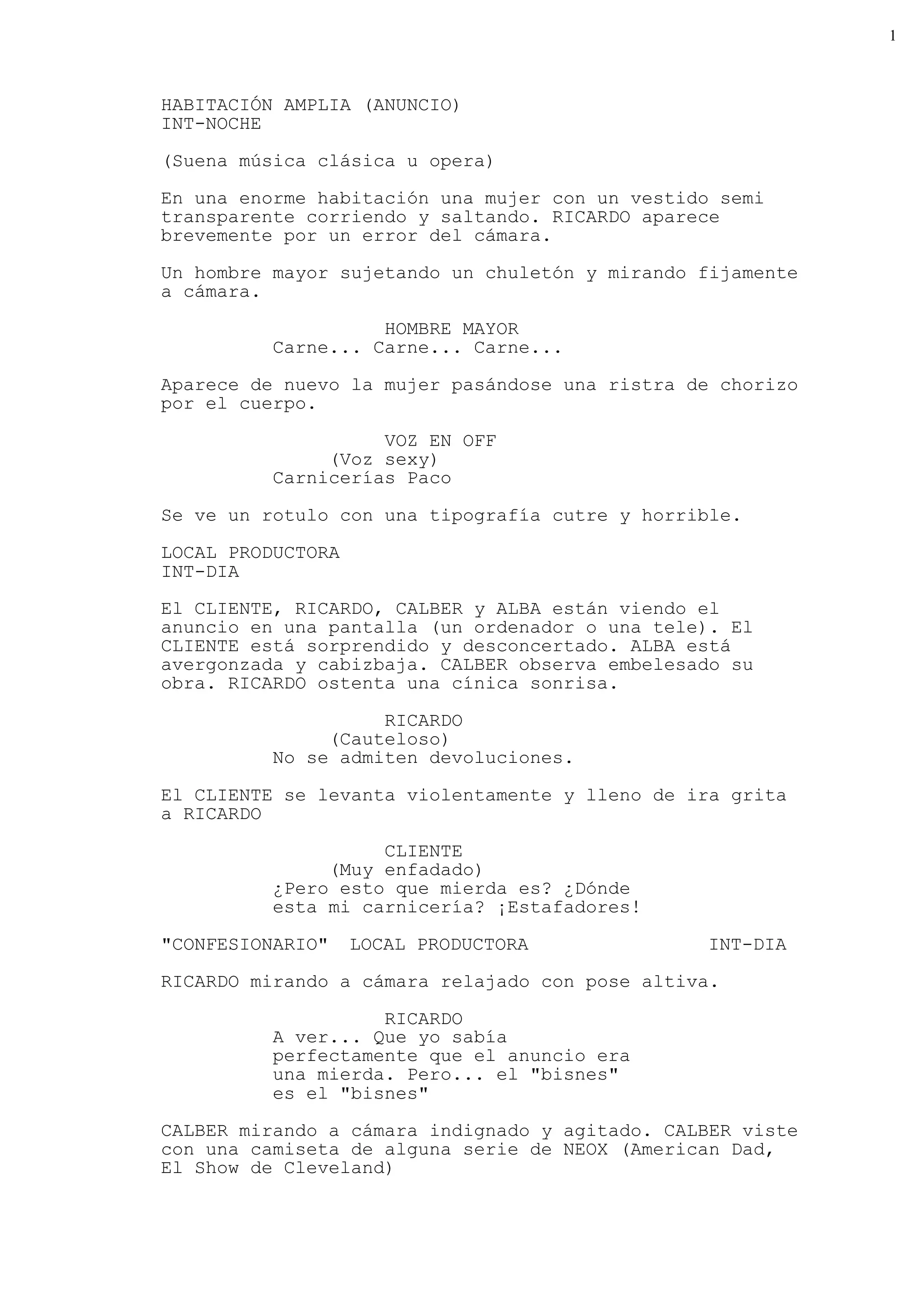 1



HABITACIÓN AMPLIA (ANUNCIO)
INT-NOCHE

(Suena música clásica u opera)

En una enorme habitación una mujer con un vestido semi
transparente corriendo y saltando. RICARDO aparece
brevemente por un error del cámara.

Un hombre mayor sujetando un chuletón y mirando fijamente
a cámara.

                    HOMBRE MAYOR
          Carne... Carne... Carne...

Aparece de nuevo la mujer pasándose una ristra de chorizo
por el cuerpo.

                    VOZ EN OFF
               (Voz sexy)
          Carnicerías Paco

Se ve un rotulo con una tipografía cutre y horrible.

LOCAL PRODUCTORA
INT-DIA
El CLIENTE, RICARDO, CALBER y ALBA están viendo el
anuncio en una pantalla (un ordenador o una tele). El
CLIENTE está sorprendido y desconcertado. ALBA está
avergonzada y cabizbaja. CALBER observa embelesado su
obra. RICARDO ostenta una cínica sonrisa.

                    RICARDO
               (Cauteloso)
          No se admiten devoluciones.

El CLIENTE se levanta violentamente y lleno de ira grita
a RICARDO

                    CLIENTE
               (Muy enfadado)
          ¿Pero esto que mierda es? ¿Dónde
          esta mi carnicería? ¡Estafadores!

"CONFESIONARIO"    LOCAL PRODUCTORA             INT-DIA
RICARDO mirando a cámara relajado con pose altiva.

                    RICARDO
          A ver... Que yo sabía
          perfectamente que el anuncio era
          una mierda. Pero... el "bisnes"
          es el "bisnes"
CALBER mirando a cámara indignado y agitado. CALBER viste
con una camiseta de alguna serie de NEOX (American Dad,
El Show de Cleveland)
 