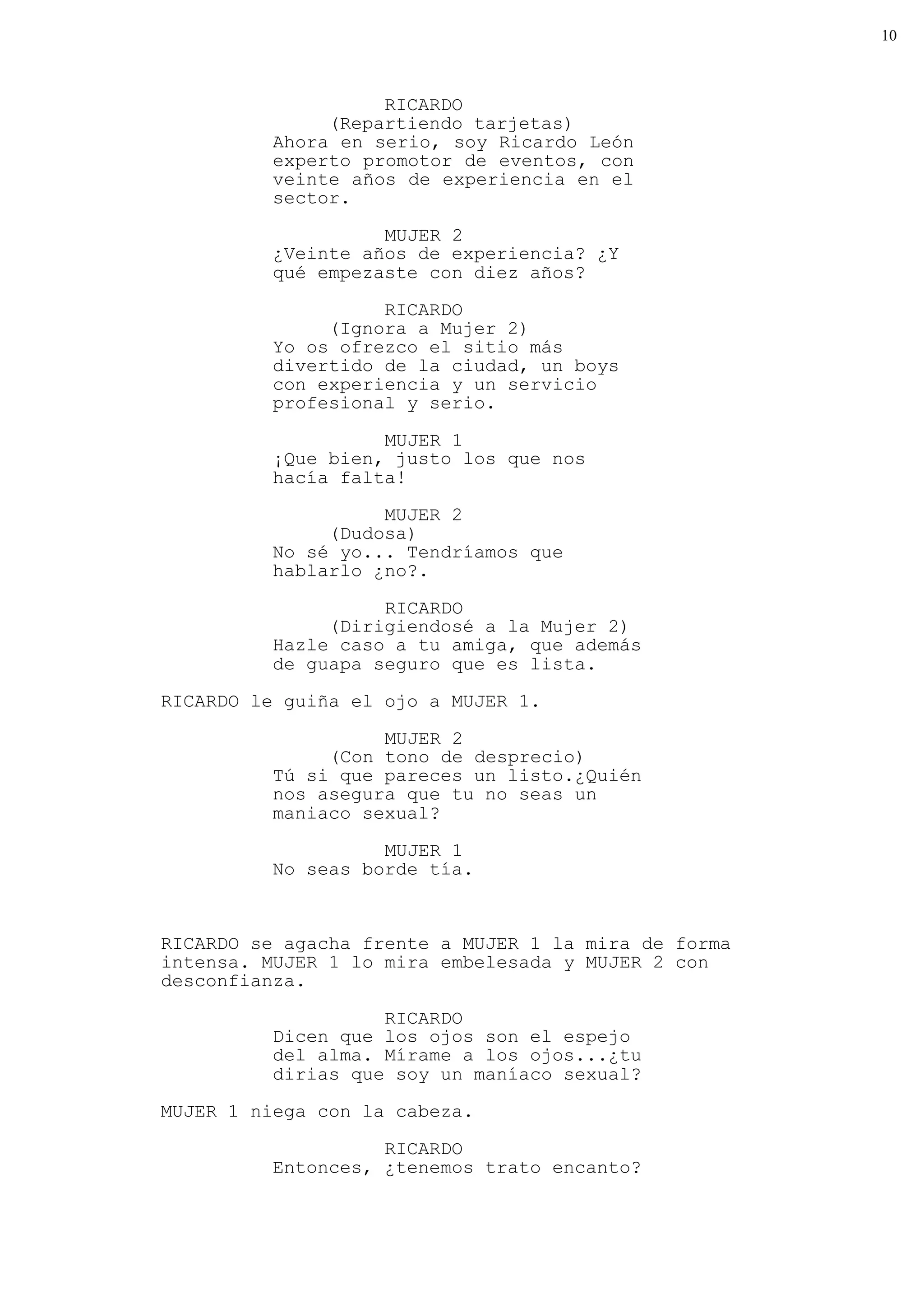 10



                    RICARDO
               (Repartiendo tarjetas)
          Ahora en serio, soy Ricardo León
          experto promotor de eventos, con
          veinte años de experiencia en el
          sector.

                    MUJER 2
          ¿Veinte años de experiencia? ¿Y
          qué empezaste con diez años?
                    RICARDO
               (Ignora a Mujer 2)
          Yo os ofrezco el sitio más
          divertido de la ciudad, un boys
          con experiencia y un servicio
          profesional y serio.

                    MUJER 1
          ¡Que bien, justo los que nos
          hacía falta!
                    MUJER 2
               (Dudosa)
          No sé yo... Tendríamos que
          hablarlo ¿no?.

                    RICARDO
               (Dirigiendosé a la Mujer 2)
          Hazle caso a tu amiga, que además
          de guapa seguro que es lista.
RICARDO le guiña el ojo a MUJER 1.

                    MUJER 2
               (Con tono de desprecio)
          Tú si que pareces un listo.¿Quién
          nos asegura que tu no seas un
          maniaco sexual?

                    MUJER 1
          No seas borde tía.


RICARDO se agacha frente a MUJER 1 la mira de forma
intensa. MUJER 1 lo mira embelesada y MUJER 2 con
desconfianza.

                    RICARDO
          Dicen que los ojos son el espejo
          del alma. Mírame a los ojos...¿tu
          dirias que soy un maníaco sexual?
MUJER 1 niega con la cabeza.

                    RICARDO
          Entonces, ¿tenemos trato encanto?
 