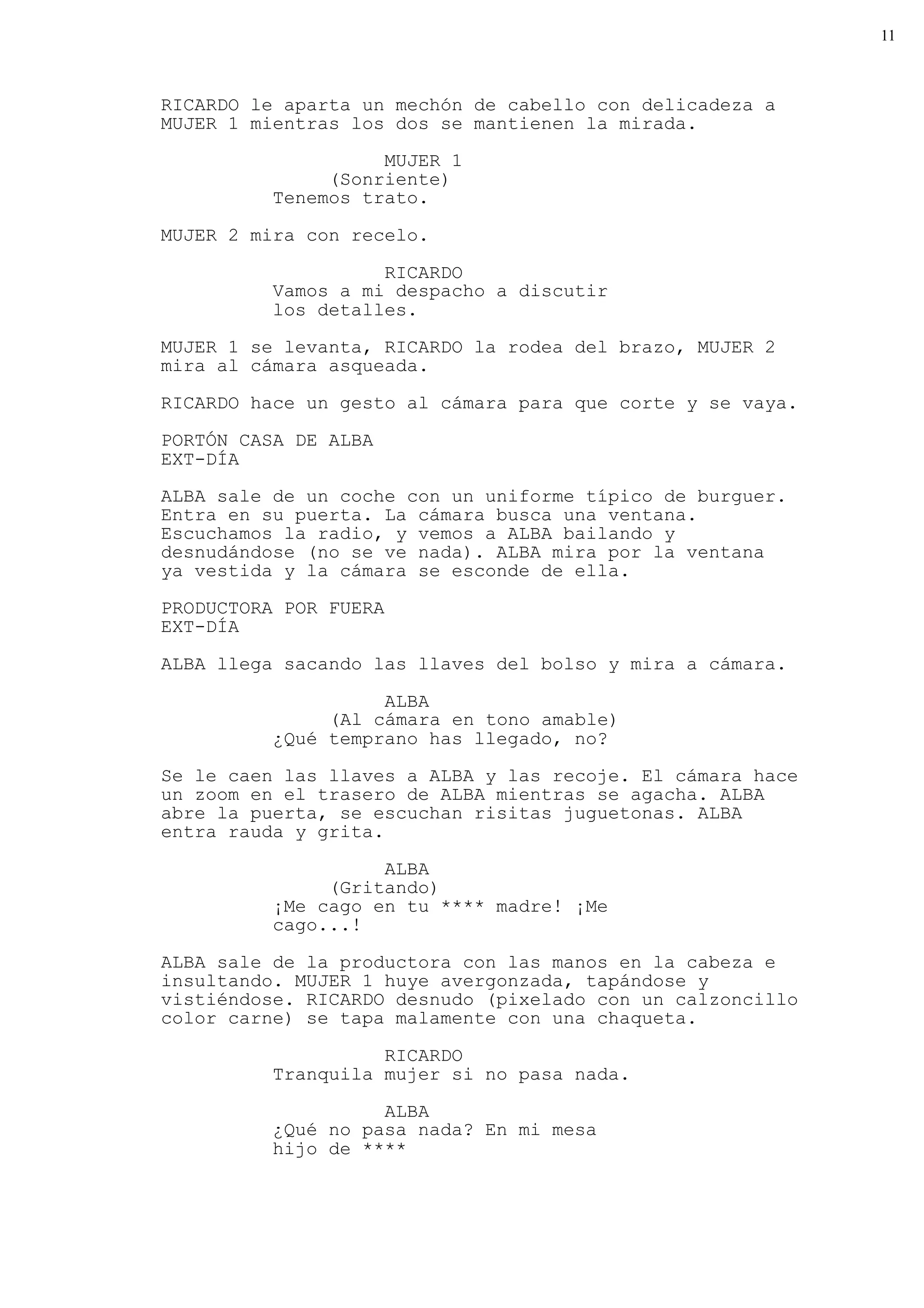 11



RICARDO le aparta un mechón de cabello con delicadeza a
MUJER 1 mientras los dos se mantienen la mirada.
                    MUJER 1
               (Sonriente)
          Tenemos trato.

MUJER 2 mira con recelo.

                    RICARDO
          Vamos a mi despacho a discutir
          los detalles.
MUJER 1 se levanta, RICARDO la rodea del brazo, MUJER 2
mira al cámara asqueada.

RICARDO hace un gesto al cámara para que corte y se vaya.

PORTÓN CASA DE ALBA
EXT-DÍA
ALBA sale de un coche con un uniforme típico de burguer.
Entra en su puerta. La cámara busca una ventana.
Escuchamos la radio, y vemos a ALBA bailando y
desnudándose (no se ve nada). ALBA mira por la ventana
ya vestida y la cámara se esconde de ella.

PRODUCTORA POR FUERA
EXT-DÍA

ALBA llega sacando las llaves del bolso y mira a cámara.

                    ALBA
               (Al cámara en tono amable)
          ¿Qué temprano has llegado, no?
Se le caen las llaves a ALBA y las recoje. El cámara hace
un zoom en el trasero de ALBA mientras se agacha. ALBA
abre la puerta, se escuchan risitas juguetonas. ALBA
entra rauda y grita.

                    ALBA
               (Gritando)
          ¡Me cago en tu **** madre! ¡Me
          cago...!

ALBA sale de la productora con las manos en la cabeza e
insultando. MUJER 1 huye avergonzada, tapándose y
vistiéndose. RICARDO desnudo (pixelado con un calzoncillo
color carne) se tapa malamente con una chaqueta.

                    RICARDO
          Tranquila mujer si no pasa nada.

                    ALBA
          ¿Qué no pasa nada? En mi mesa
          hijo de ****
 