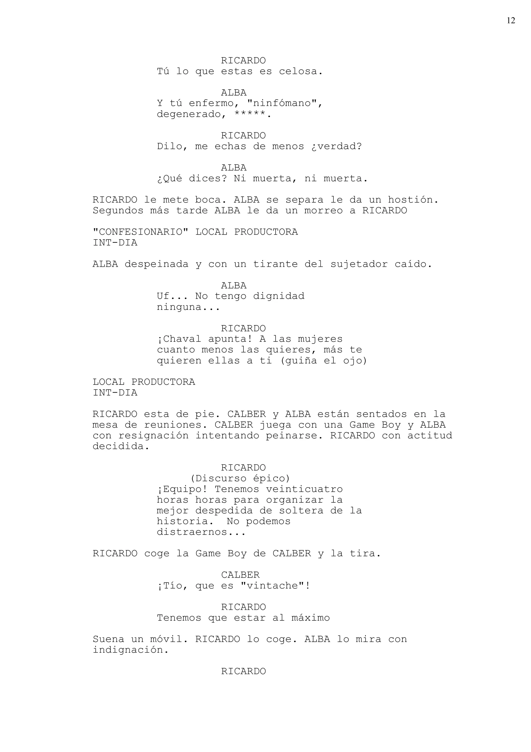 12



                    RICARDO
          Tú lo que estas es celosa.

                    ALBA
          Y tú enfermo, "ninfómano",
          degenerado, *****.

                    RICARDO
          Dilo, me echas de menos ¿verdad?

                    ALBA
          ¿Qué dices? Ni muerta, ni muerta.
RICARDO le mete boca. ALBA se separa le da un hostión.
Segundos más tarde ALBA le da un morreo a RICARDO

"CONFESIONARIO" LOCAL PRODUCTORA
INT-DIA

ALBA despeinada y con un tirante del sujetador caído.

                     ALBA
          Uf... No tengo dignidad
          ninguna...

                    RICARDO
          ¡Chaval apunta! A las mujeres
          cuanto menos las quieres, más te
          quieren ellas a ti (guiña el ojo)
LOCAL PRODUCTORA
INT-DIA

RICARDO esta de pie. CALBER y ALBA están sentados en la
mesa de reuniones. CALBER juega con una Game Boy y ALBA
con resignación intentando peinarse. RICARDO con actitud
decidida.
                    RICARDO
               (Discurso épico)
          ¡Equipo! Tenemos veinticuatro
          horas horas para organizar la
          mejor despedida de soltera de la
          historia. No podemos
          distraernos...

RICARDO coge la Game Boy de CALBER y la tira.

                    CALBER
          ¡Tío, que es "vintache"!

                    RICARDO
          Tenemos que estar al máximo
Suena un móvil. RICARDO lo coge. ALBA lo mira con
indignación.

                    RICARDO
 