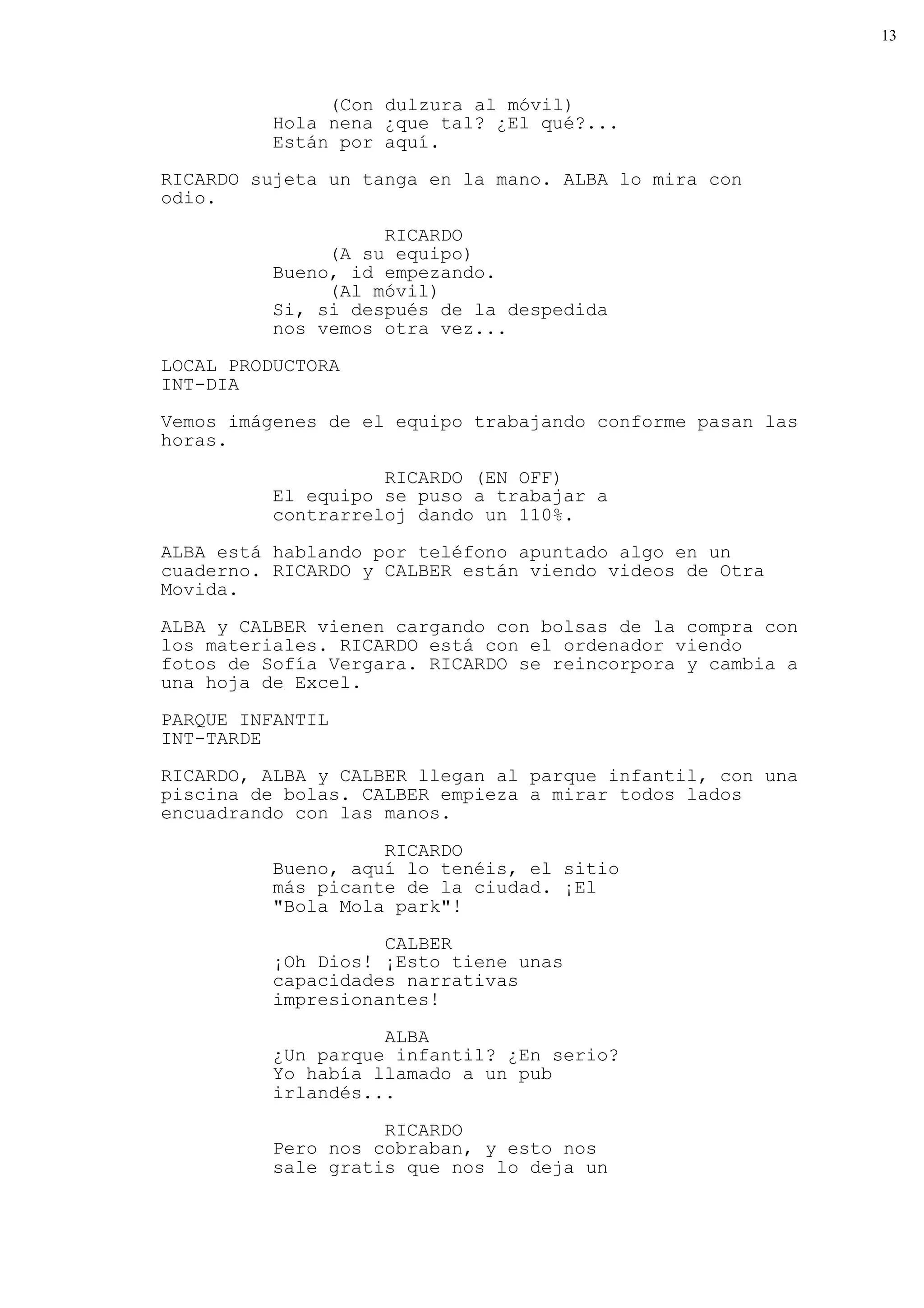 13



               (Con dulzura al móvil)
          Hola nena ¿que tal? ¿El qué?...
          Están por aquí.
RICARDO sujeta un tanga en la mano. ALBA lo mira con
odio.

                    RICARDO
               (A su equipo)
          Bueno, id empezando.
               (Al móvil)
          Si, si después de la despedida
          nos vemos otra vez...

LOCAL PRODUCTORA
INT-DIA

Vemos imágenes de el equipo trabajando conforme pasan las
horas.

                    RICARDO (EN OFF)
          El equipo se puso a trabajar a
          contrarreloj dando un 110%.
ALBA está hablando por teléfono apuntado algo en un
cuaderno. RICARDO y CALBER están viendo videos de Otra
Movida.

ALBA y CALBER vienen cargando con bolsas de la compra con
los materiales. RICARDO está con el ordenador viendo
fotos de Sofía Vergara. RICARDO se reincorpora y cambia a
una hoja de Excel.

PARQUE INFANTIL
INT-TARDE

RICARDO, ALBA y CALBER llegan al parque infantil, con una
piscina de bolas. CALBER empieza a mirar todos lados
encuadrando con las manos.

                    RICARDO
          Bueno, aquí lo tenéis, el sitio
          más picante de la ciudad. ¡El
          "Bola Mola park"!

                    CALBER
          ¡Oh Dios! ¡Esto tiene unas
          capacidades narrativas
          impresionantes!

                    ALBA
          ¿Un parque infantil? ¿En serio?
          Yo había llamado a un pub
          irlandés...

                    RICARDO
          Pero nos cobraban, y esto nos
          sale gratis que nos lo deja un
 