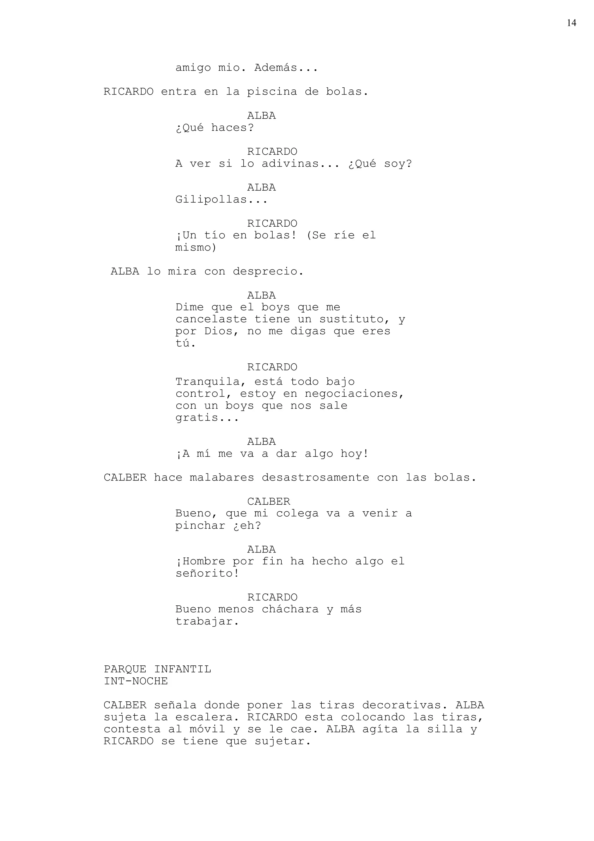 14



          amigo mio. Además...

RICARDO entra en la piscina de bolas.

                    ALBA
          ¿Qué haces?

                    RICARDO
          A ver si lo adivinas... ¿Qué soy?
                    ALBA
          Gilipollas...

                    RICARDO
          ¡Un tío en bolas! (Se ríe el
          mismo)
 ALBA lo mira con desprecio.

                    ALBA
          Dime que el boys que me
          cancelaste tiene un sustituto, y
          por Dios, no me digas que eres
          tú.
                    RICARDO
          Tranquila, está todo bajo
          control, estoy en negociaciones,
          con un boys que nos sale
          gratis...

                    ALBA
          ¡A mí me va a dar algo hoy!
CALBER hace malabares desastrosamente con las bolas.

                    CALBER
          Bueno, que mi colega va a venir a
          pinchar ¿eh?

                    ALBA
          ¡Hombre por fin ha hecho algo el
          señorito!

                    RICARDO
          Bueno menos cháchara y más
          trabajar.


PARQUE INFANTIL
INT-NOCHE

CALBER señala donde poner las tiras decorativas. ALBA
sujeta la escalera. RICARDO esta colocando las tiras,
contesta al móvil y se le cae. ALBA agíta la silla y
RICARDO se tiene que sujetar.
 
