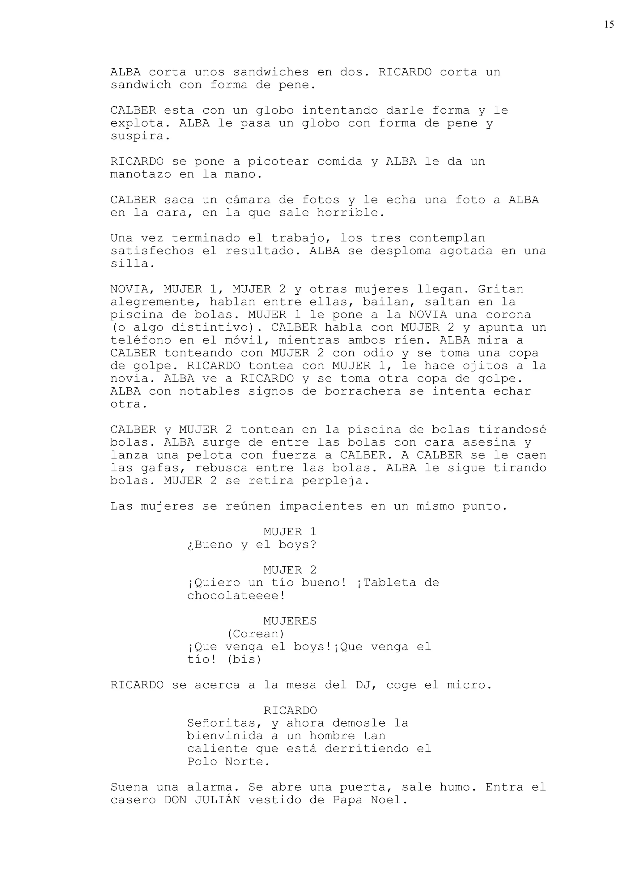 15



ALBA corta unos sandwiches en dos. RICARDO corta un
sandwich con forma de pene.

CALBER esta con un globo intentando darle forma y le
explota. ALBA le pasa un globo con forma de pene y
suspira.

RICARDO se pone a picotear comida y ALBA le da un
manotazo en la mano.

CALBER saca un cámara de fotos y le echa una foto a ALBA
en la cara, en la que sale horrible.
Una vez terminado el trabajo, los tres contemplan
satisfechos el resultado. ALBA se desploma agotada en una
silla.

NOVIA, MUJER 1, MUJER 2 y otras mujeres llegan. Gritan
alegremente, hablan entre ellas, bailan, saltan en la
piscina de bolas. MUJER 1 le pone a la NOVIA una corona
(o algo distintivo). CALBER habla con MUJER 2 y apunta un
teléfono en el móvil, mientras ambos ríen. ALBA mira a
CALBER tonteando con MUJER 2 con odio y se toma una copa
de golpe. RICARDO tontea con MUJER 1, le hace ojitos a la
novia. ALBA ve a RICARDO y se toma otra copa de golpe.
ALBA con notables signos de borrachera se intenta echar
otra.

CALBER y MUJER 2 tontean en la piscina de bolas tirandosé
bolas. ALBA surge de entre las bolas con cara asesina y
lanza una pelota con fuerza a CALBER. A CALBER se le caen
las gafas, rebusca entre las bolas. ALBA le sigue tirando
bolas. MUJER 2 se retira perpleja.

Las mujeres se reúnen impacientes en un mismo punto.

                    MUJER 1
          ¿Bueno y el boys?

                    MUJER 2
          ¡Quiero un tío bueno! ¡Tableta de
          chocolateeee!
                     MUJERES
               (Corean)
          ¡Que venga el boys!¡Que venga el
          tío! (bis)

RICARDO se acerca a la mesa del DJ, coge el micro.

                    RICARDO
          Señoritas, y ahora demosle la
          bienvinida a un hombre tan
          caliente que está derritiendo el
          Polo Norte.
Suena una alarma. Se abre una puerta, sale humo. Entra el
casero DON JULIÁN vestido de Papa Noel.
 