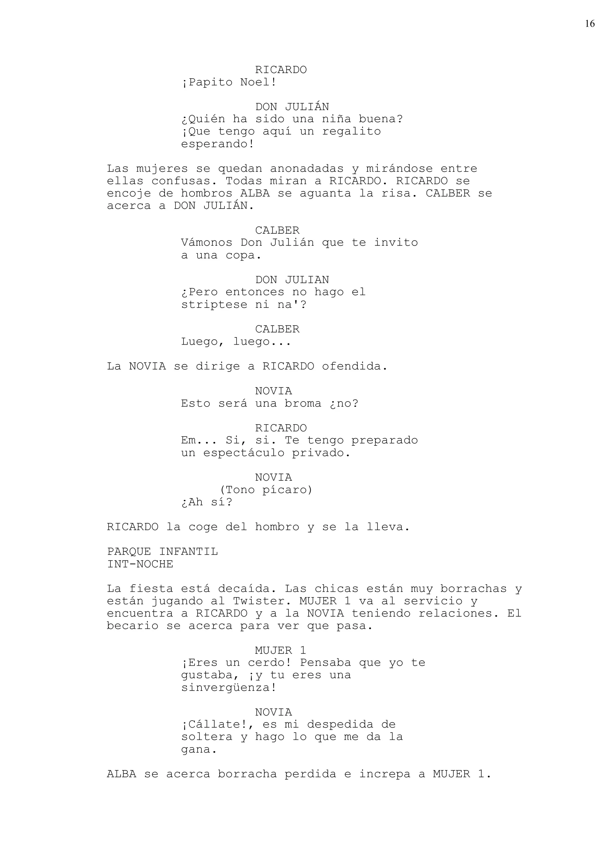 16



                    RICARDO
          ¡Papito Noel!

                     DON JULIÁN
          ¿Quién ha sido una niña buena?
          ¡Que tengo aquí un regalito
          esperando!
Las mujeres se quedan anonadadas y mirándose entre
ellas confusas. Todas miran a RICARDO. RICARDO se
encoje de hombros ALBA se aguanta la risa. CALBER se
acerca a DON JULIÁN.

                    CALBER
          Vámonos Don Julián que te invito
          a una copa.

                    DON JULIAN
          ¿Pero entonces no hago el
          striptese ni na'?
                    CALBER
          Luego, luego...

La NOVIA se dirige a RICARDO ofendida.

                    NOVIA
          Esto será una broma ¿no?

                    RICARDO
          Em... Si, si. Te tengo preparado
          un espectáculo privado.
                    NOVIA
               (Tono pícaro)
          ¿Ah sí?

RICARDO la coge del hombro y se la lleva.

PARQUE INFANTIL
INT-NOCHE
La fiesta está decaída. Las chicas están muy borrachas y
están jugando al Twister. MUJER 1 va al servicio y
encuentra a RICARDO y a la NOVIA teniendo relaciones. El
becario se acerca para ver que pasa.

                    MUJER 1
          ¡Eres un cerdo! Pensaba que yo te
          gustaba, ¡y tu eres una
          sinvergüenza!

                    NOVIA
          ¡Cállate!, es mi despedida de
          soltera y hago lo que me da la
          gana.
ALBA se acerca borracha perdida e increpa a MUJER 1.
 