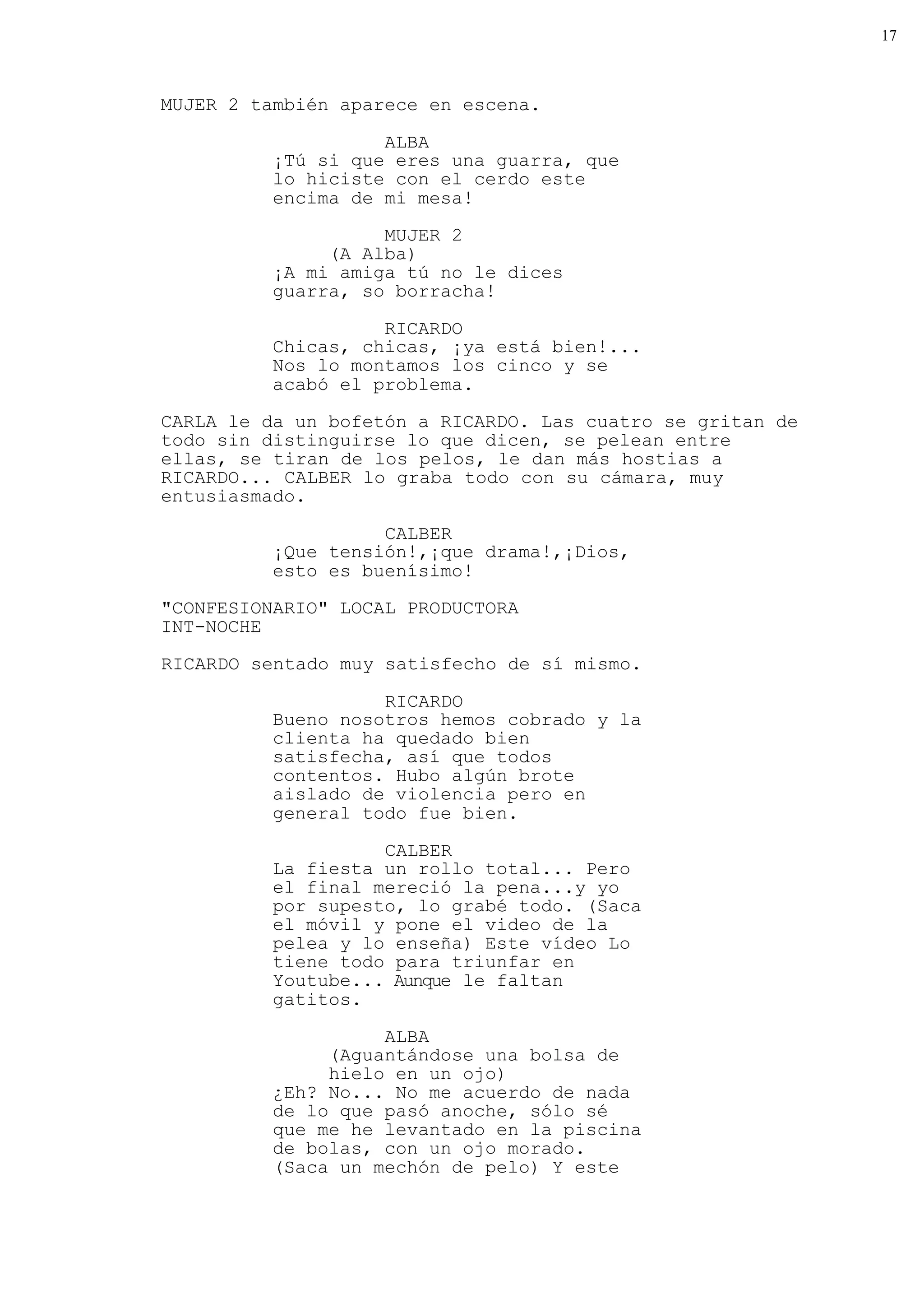 17



MUJER 2 también aparece en escena.

                    ALBA
          ¡Tú si que eres una guarra, que
          lo hiciste con el cerdo este
          encima de mi mesa!
                    MUJER 2
               (A Alba)
          ¡A mi amiga tú no le dices
          guarra, so borracha!

                    RICARDO
          Chicas, chicas, ¡ya está bien!...
          Nos lo montamos los cinco y se
          acabó el problema.
CARLA le da un bofetón a RICARDO. Las cuatro se gritan de
todo sin distinguirse lo que dicen, se pelean entre
ellas, se tiran de los pelos, le dan más hostias a
RICARDO... CALBER lo graba todo con su cámara, muy
entusiasmado.

                    CALBER
          ¡Que tensión!,¡que drama!,¡Dios,
          esto es buenísimo!
"CONFESIONARIO" LOCAL PRODUCTORA
INT-NOCHE

RICARDO sentado muy satisfecho de sí mismo.

                    RICARDO
          Bueno nosotros hemos cobrado y la
          clienta ha quedado bien
          satisfecha, así que todos
          contentos. Hubo algún brote
          aislado de violencia pero en
          general todo fue bien.

                    CALBER
          La fiesta un rollo total... Pero
          el final mereció la pena...y yo
          por supesto, lo grabé todo. (Saca
          el móvil y pone el video de la
          pelea y lo enseña) Este vídeo Lo
          tiene todo para triunfar en
          Youtube... Aunque le faltan
          gatitos.

                    ALBA
               (Aguantándose una bolsa de
               hielo en un ojo)
          ¿Eh? No... No me acuerdo de nada
          de lo que pasó anoche, sólo sé
          que me he levantado en la piscina
          de bolas, con un ojo morado.
          (Saca un mechón de pelo) Y este
 