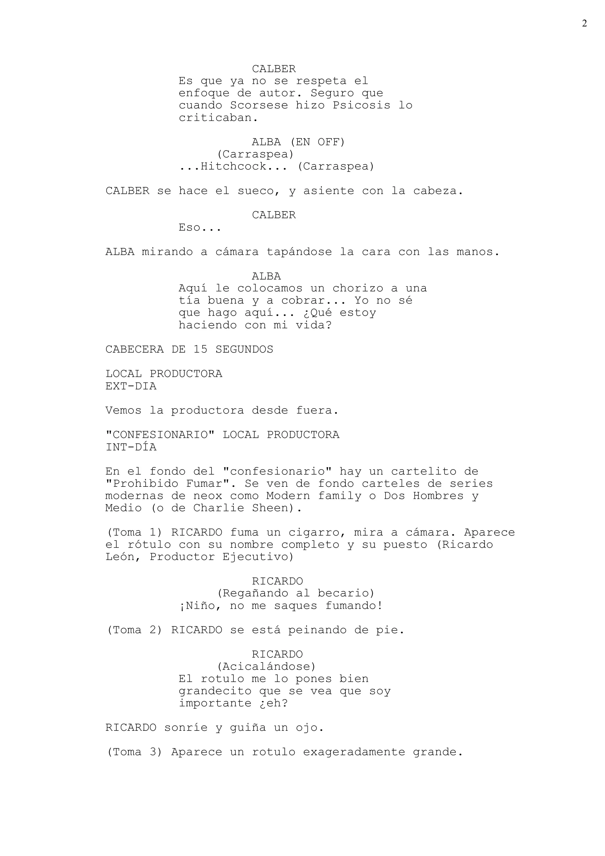 2



                    CALBER
          Es que ya no se respeta el
          enfoque de autor. Seguro que
          cuando Scorsese hizo Psicosis lo
          criticaban.
                    ALBA (EN OFF)
               (Carraspea)
          ...Hitchcock... (Carraspea)

CALBER se hace el sueco, y asiente con la cabeza.
                    CALBER
          Eso...

ALBA mirando a cámara tapándose la cara con las manos.

                    ALBA
          Aquí le colocamos un chorizo a una
          tía buena y a cobrar... Yo no sé
          que hago aquí... ¿Qué estoy
          haciendo con mi vida?
CABECERA DE 15 SEGUNDOS

LOCAL PRODUCTORA
EXT-DIA
Vemos la productora desde fuera.

"CONFESIONARIO" LOCAL PRODUCTORA
INT-DÍA
En el fondo del "confesionario" hay un cartelito de
"Prohibido Fumar". Se ven de fondo carteles de series
modernas de neox como Modern family o Dos Hombres y
Medio (o de Charlie Sheen).
(Toma 1) RICARDO fuma un cigarro, mira a cámara. Aparece
el rótulo con su nombre completo y su puesto (Ricardo
León, Productor Ejecutivo)

                    RICARDO
               (Regañando al becario)
          ¡Niño, no me saques fumando!
(Toma 2) RICARDO se está peinando de pie.

                    RICARDO
               (Acicalándose)
          El rotulo me lo pones bien
          grandecito que se vea que soy
          importante ¿eh?

RICARDO sonríe y guiña un ojo.

(Toma 3) Aparece un rotulo exageradamente grande.
 