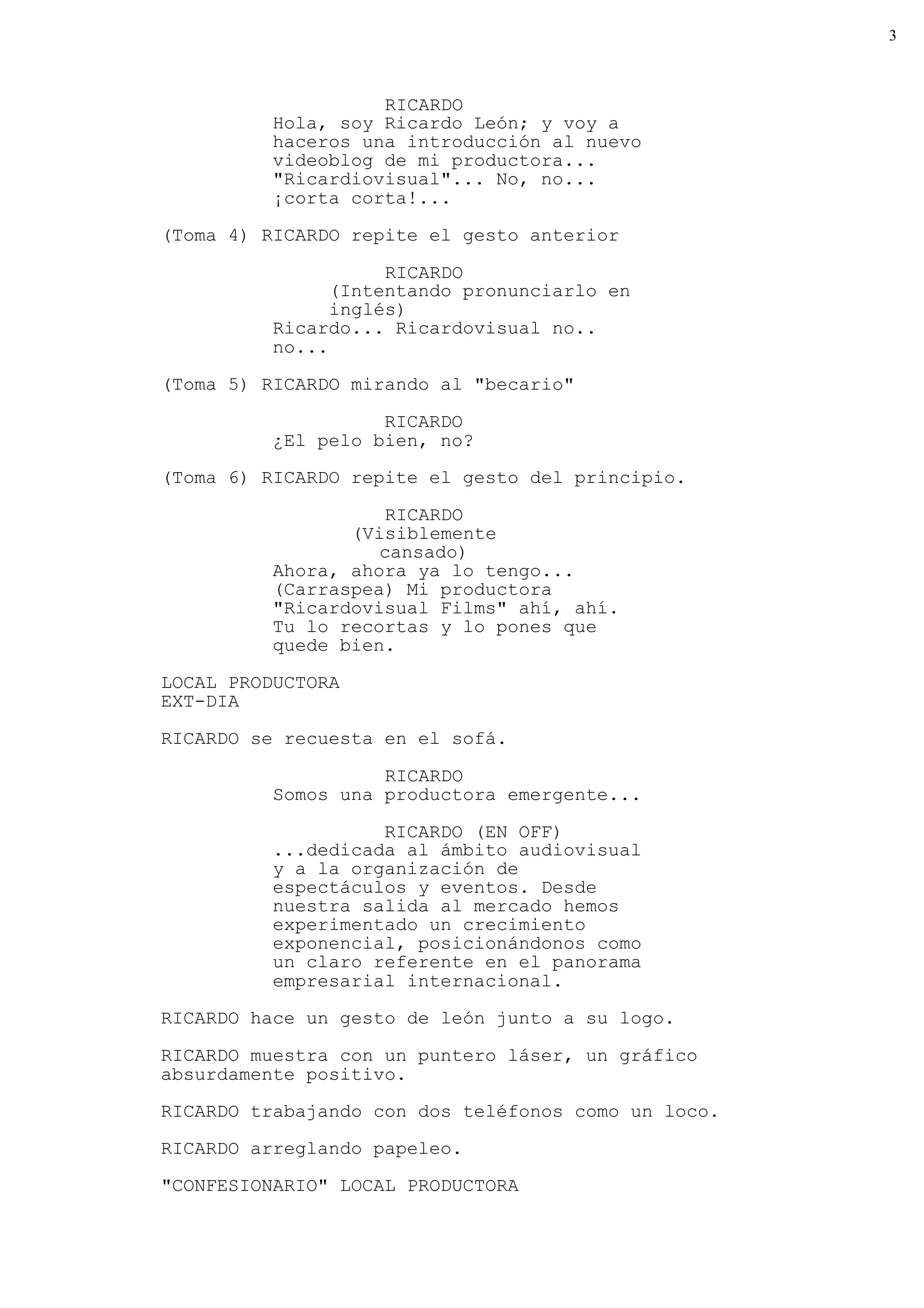 3



                    RICARDO
          Hola, soy Ricardo León; y voy a
          haceros una introducción al nuevo
          videoblog de mi productora...
          "Ricardiovisual"... No, no...
          ¡corta corta!...
(Toma 4) RICARDO repite el gesto anterior

                     RICARDO
                (Intentando pronunciarlo en
                inglés)
          Ricardo... Ricardovisual no..
          no...
(Toma 5) RICARDO mirando al "becario"

                    RICARDO
          ¿El pelo bien, no?
(Toma 6) RICARDO repite el gesto del principio.

                     RICARDO
                 (Visiblemente
                    cansado)
          Ahora, ahora ya lo tengo...
          (Carraspea) Mi productora
          "Ricardovisual Films" ahí, ahí.
          Tu lo recortas y lo pones que
          quede bien.

LOCAL PRODUCTORA
EXT-DIA

RICARDO se recuesta en el sofá.

                    RICARDO
          Somos una productora emergente...

                    RICARDO (EN OFF)
          ...dedicada al ámbito audiovisual
          y a la organización de
          espectáculos y eventos. Desde
          nuestra salida al mercado hemos
          experimentado un crecimiento
          exponencial, posicionándonos como
          un claro referente en el panorama
          empresarial internacional.
RICARDO hace un gesto de león junto a su logo.

RICARDO muestra con un puntero láser, un gráfico
absurdamente positivo.
RICARDO trabajando con dos teléfonos como un loco.
RICARDO arreglando papeleo.
"CONFESIONARIO" LOCAL PRODUCTORA
 