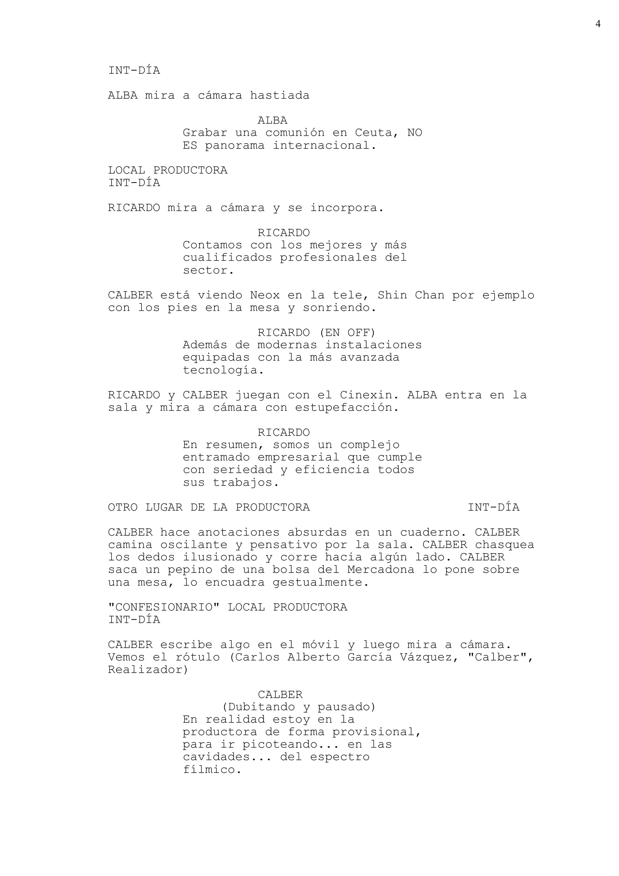 4



INT-DÍA

ALBA mira a cámara hastiada

                    ALBA
          Grabar una comunión en Ceuta, NO
          ES panorama internacional.
LOCAL PRODUCTORA
INT-DÍA

RICARDO mira a cámara y se incorpora.

                    RICARDO
          Contamos con los mejores y más
          cualificados profesionales del
          sector.
CALBER está viendo Neox en la tele, Shin Chan por ejemplo
con los pies en la mesa y sonriendo.

                    RICARDO (EN OFF)
          Además de modernas instalaciones
          equipadas con la más avanzada
          tecnología.
RICARDO y CALBER juegan con el Cinexin. ALBA entra en la
sala y mira a cámara con estupefacción.

                    RICARDO
          En resumen, somos un complejo
          entramado empresarial que cumple
          con seriedad y eficiencia todos
          sus trabajos.
OTRO LUGAR DE LA PRODUCTORA                    INT-DÍA
CALBER hace anotaciones absurdas en un cuaderno. CALBER
camina oscilante y pensativo por la sala. CALBER chasquea
los dedos ilusionado y corre hacia algún lado. CALBER
saca un pepino de una bolsa del Mercadona lo pone sobre
una mesa, lo encuadra gestualmente.
"CONFESIONARIO" LOCAL PRODUCTORA
INT-DÍA

CALBER escribe algo en el móvil y luego mira a cámara.
Vemos el rótulo (Carlos Alberto García Vázquez, "Calber",
Realizador)

                    CALBER
               (Dubitando y pausado)
          En realidad estoy en la
          productora de forma provisional,
          para ir picoteando... en las
          cavidades... del espectro
          fílmico.
 