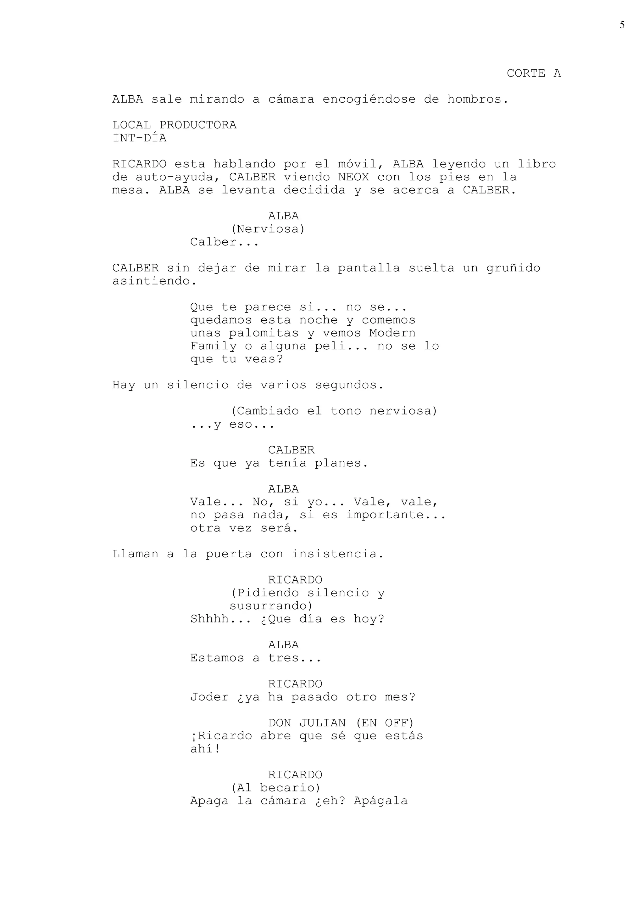 5



                                                  CORTE A
ALBA sale mirando a cámara encogiéndose de hombros.
LOCAL PRODUCTORA
INT-DÍA

RICARDO esta hablando por el móvil, ALBA leyendo un libro
de auto-ayuda, CALBER viendo NEOX con los pies en la
mesa. ALBA se levanta decidida y se acerca a CALBER.

                    ALBA
               (Nerviosa)
          Calber...

CALBER sin dejar de mirar la pantalla suelta un gruñido
asintiendo.

          Que te parece si... no se...
          quedamos esta noche y comemos
          unas palomitas y vemos Modern
          Family o alguna peli... no se lo
          que tu veas?

Hay un silencio de varios segundos.

               (Cambiado el tono nerviosa)
          ...y eso...
                    CALBER
          Es que ya tenía planes.

                    ALBA
          Vale... No, si yo... Vale, vale,
          no pasa nada, si es importante...
          otra vez será.
Llaman a la puerta con insistencia.

                    RICARDO
               (Pidiendo silencio y
               susurrando)
          Shhhh... ¿Que día es hoy?

                    ALBA
          Estamos a tres...

                    RICARDO
          Joder ¿ya ha pasado otro mes?

                    DON JULIAN (EN OFF)
          ¡Ricardo abre que sé que estás
          ahí!
                    RICARDO
               (Al becario)
          Apaga la cámara ¿eh? Apágala
 