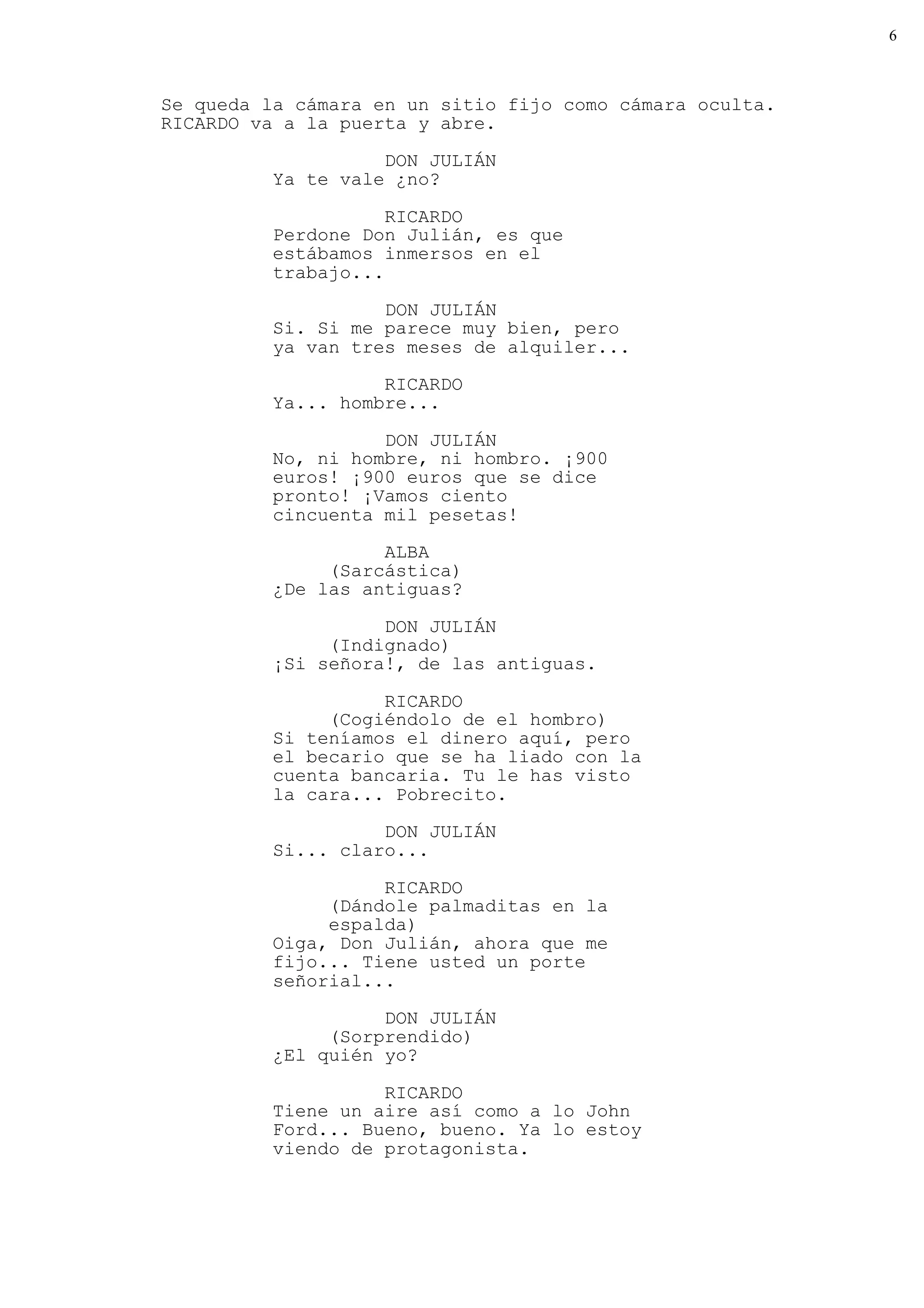 6



Se queda la cámara en un sitio fijo como cámara oculta.
RICARDO va a la puerta y abre.

                    DON JULIÁN
          Ya te vale ¿no?

                     RICARDO
          Perdone Don Julián, es que
          estábamos inmersos en el
          trabajo...

                    DON JULIÁN
          Si. Si me parece muy bien, pero
          ya van tres meses de alquiler...
                    RICARDO
          Ya... hombre...

                    DON JULIÁN
          No, ni hombre, ni hombro. ¡900
          euros! ¡900 euros que se dice
          pronto! ¡Vamos ciento
          cincuenta mil pesetas!
                    ALBA
               (Sarcástica)
          ¿De las antiguas?

                    DON JULIÁN
               (Indignado)
          ¡Si señora!, de las antiguas.

                    RICARDO
               (Cogiéndolo de el hombro)
          Si teníamos el dinero aquí, pero
          el becario que se ha liado con la
          cuenta bancaria. Tu le has visto
          la cara... Pobrecito.
                    DON JULIÁN
          Si... claro...

                    RICARDO
               (Dándole palmaditas en la
               espalda)
          Oiga, Don Julián, ahora que me
          fijo... Tiene usted un porte
          señorial...
                    DON JULIÁN
               (Sorprendido)
          ¿El quién yo?

                    RICARDO
          Tiene un aire así como a lo John
          Ford... Bueno, bueno. Ya lo estoy
          viendo de protagonista.
 