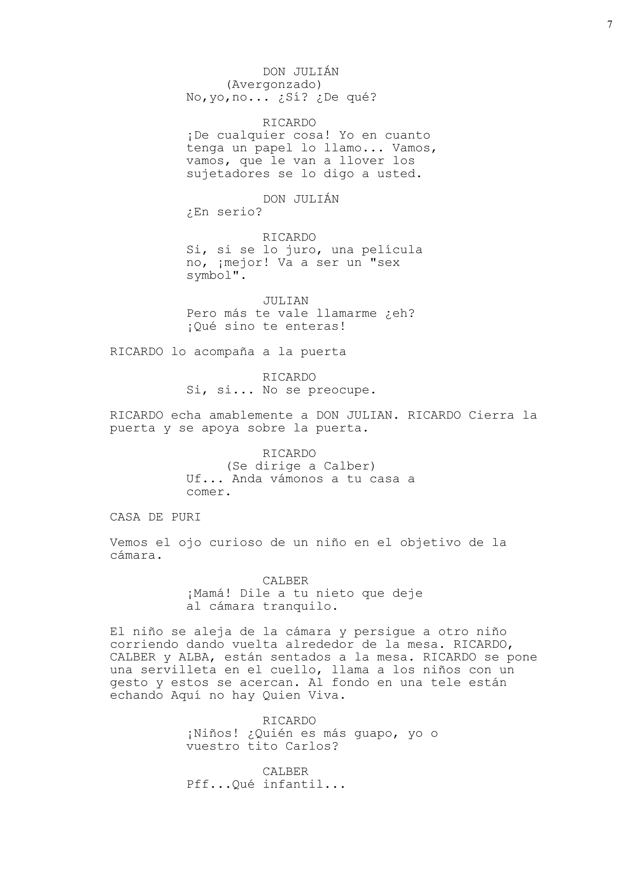 7



                    DON JULIÁN
               (Avergonzado)
          No,yo,no... ¿Sí? ¿De qué?

                    RICARDO
          ¡De cualquier cosa! Yo en cuanto
          tenga un papel lo llamo... Vamos,
          vamos, que le van a llover los
          sujetadores se lo digo a usted.

                       DON JULIÁN
          ¿En serio?

                    RICARDO
          Si, si se lo juro, una película
          no, ¡mejor! Va a ser un "sex
          symbol".

                    JULIAN
          Pero más te vale llamarme ¿eh?
          ¡Qué sino te enteras!
RICARDO lo acompaña a la puerta

                    RICARDO
          Si, si... No se preocupe.
RICARDO echa amablemente a DON JULIAN. RICARDO Cierra la
puerta y se apoya sobre la puerta.

                    RICARDO
               (Se dirige a Calber)
          Uf... Anda vámonos a tu casa a
          comer.
CASA DE PURI

Vemos el ojo curioso de un niño en el objetivo de la
cámara.

                    CALBER
          ¡Mamá! Dile a tu nieto que deje
          al cámara tranquilo.
El niño se aleja de la cámara y persigue a otro niño
corriendo dando vuelta alrededor de la mesa. RICARDO,
CALBER y ALBA, están sentados a la mesa. RICARDO se pone
una servilleta en el cuello, llama a los niños con un
gesto y estos se acercan. Al fondo en una tele están
echando Aquí no hay Quien Viva.

                    RICARDO
          ¡Niños! ¿Quién es más guapo, yo o
          vuestro tito Carlos?
                    CALBER
          Pff...Qué infantil...
 