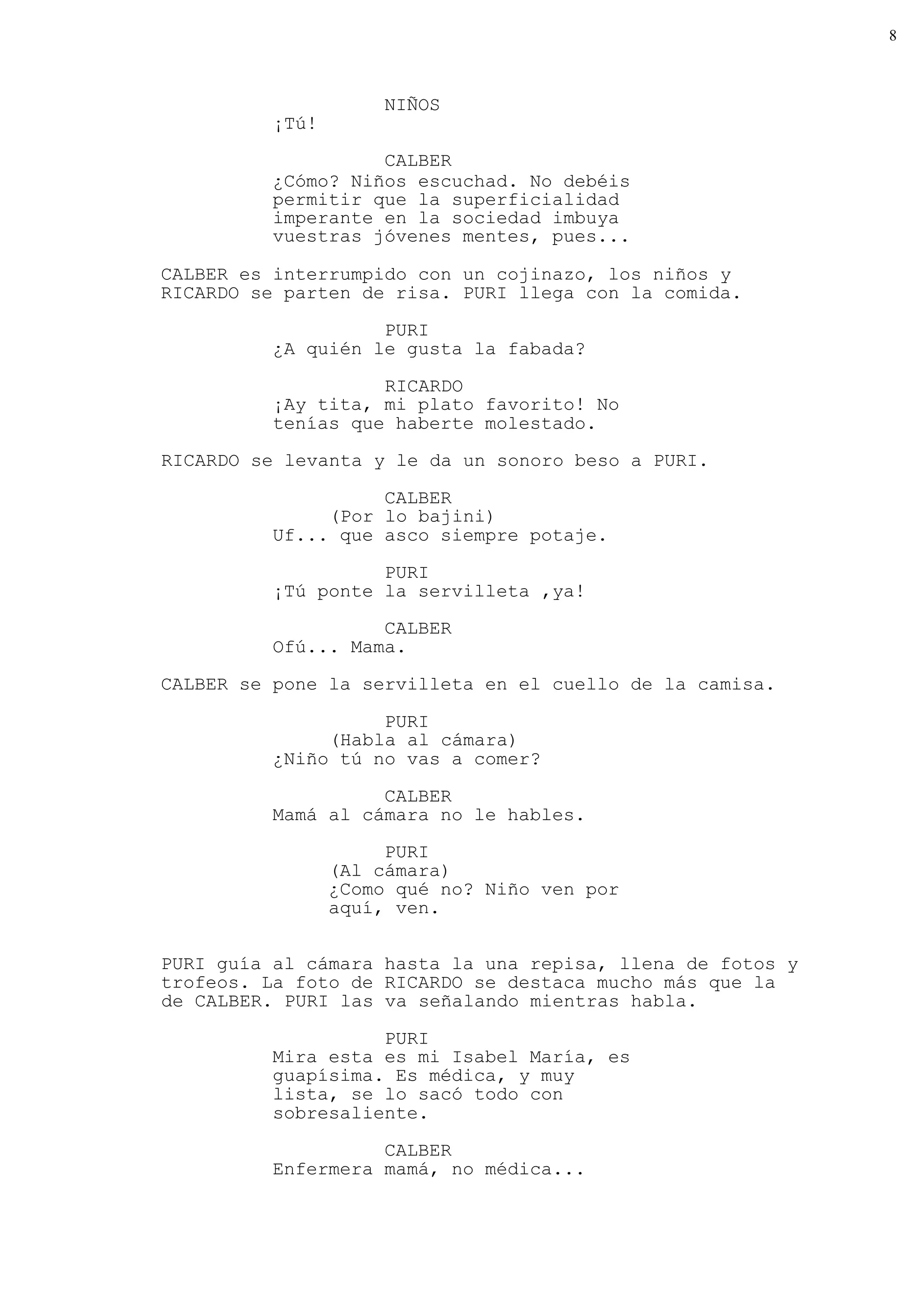 8



                      NIÑOS
          ¡Tú!
                    CALBER
          ¿Cómo? Niños escuchad. No debéis
          permitir que la superficialidad
          imperante en la sociedad imbuya
          vuestras jóvenes mentes, pues...

CALBER es interrumpido con un cojinazo, los niños y
RICARDO se parten de risa. PURI llega con la comida.

                    PURI
          ¿A quién le gusta la fabada?

                    RICARDO
          ¡Ay tita, mi plato favorito! No
          tenías que haberte molestado.
RICARDO se levanta y le da un sonoro beso a PURI.

                    CALBER
               (Por lo bajini)
          Uf... que asco siempre potaje.

                    PURI
          ¡Tú ponte la servilleta ,ya!
                    CALBER
          Ofú... Mama.

CALBER se pone la servilleta en el cuello de la camisa.

                    PURI
               (Habla al cámara)
          ¿Niño tú no vas a comer?

                    CALBER
          Mamá al cámara no le hables.
                      PURI
                 (Al cámara)
                 ¿Como qué no? Niño ven por
                 aquí, ven.


PURI guía al cámara hasta la una repisa, llena de fotos y
trofeos. La foto de RICARDO se destaca mucho más que la
de CALBER. PURI las va señalando mientras habla.

                    PURI
          Mira esta es mi Isabel María, es
          guapísima. Es médica, y muy
          lista, se lo sacó todo con
          sobresaliente.

                    CALBER
          Enfermera mamá, no médica...
 