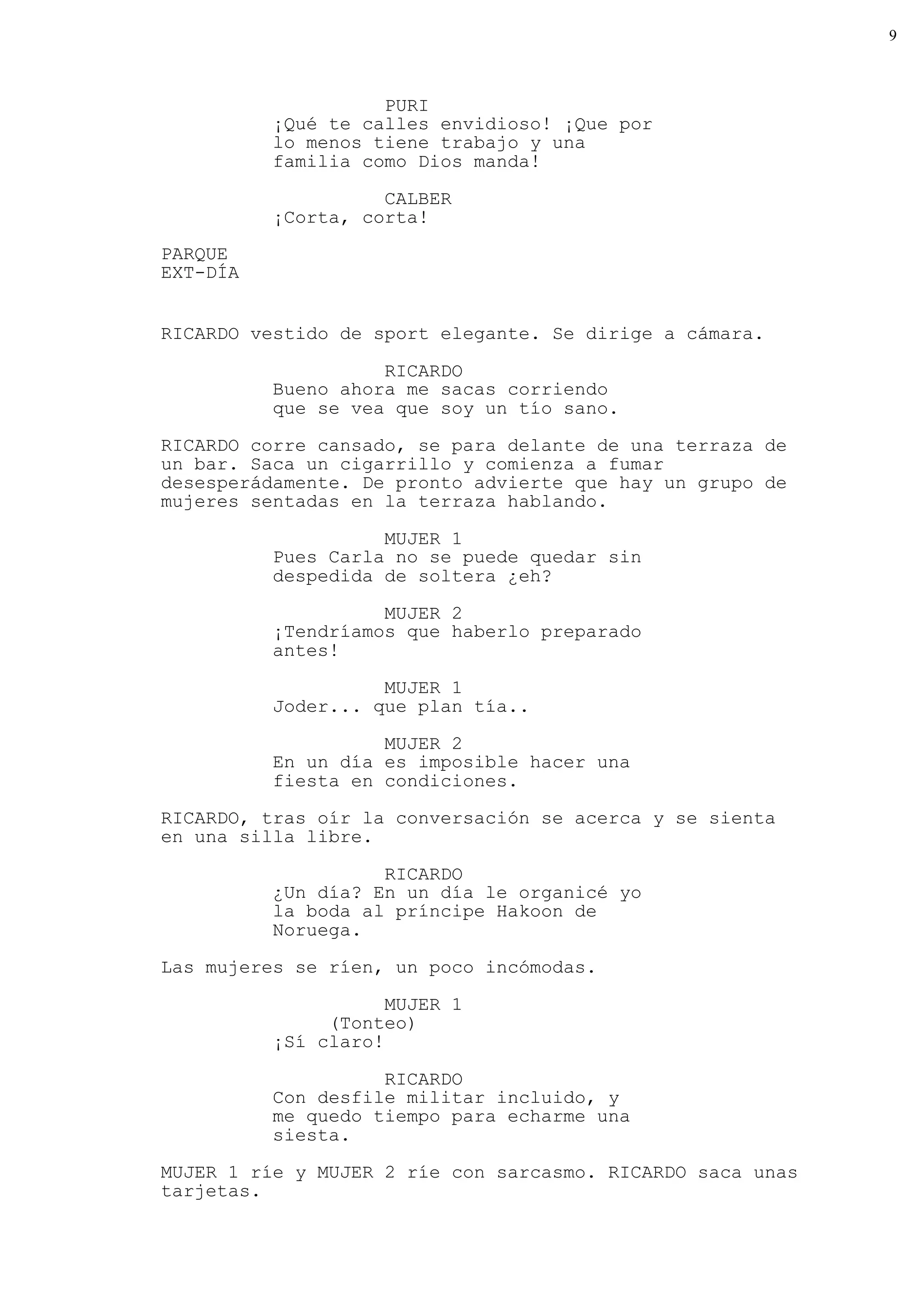 9



                    PURI
          ¡Qué te calles envidioso! ¡Que por
          lo menos tiene trabajo y una
          familia como Dios manda!

                    CALBER
          ¡Corta, corta!
PARQUE
EXT-DÍA


RICARDO vestido de sport elegante. Se dirige a cámara.

                    RICARDO
          Bueno ahora me sacas corriendo
          que se vea que soy un tío sano.
RICARDO corre cansado, se para delante de una terraza de
un bar. Saca un cigarrillo y comienza a fumar
desesperádamente. De pronto advierte que hay un grupo de
mujeres sentadas en la terraza hablando.

                    MUJER 1
          Pues Carla no se puede quedar sin
          despedida de soltera ¿eh?

                    MUJER 2
          ¡Tendríamos que haberlo preparado
          antes!

                    MUJER 1
          Joder... que plan tía..

                    MUJER 2
          En un día es imposible hacer una
          fiesta en condiciones.
RICARDO, tras oír la conversación se acerca y se sienta
en una silla libre.

                    RICARDO
          ¿Un día? En un día le organicé yo
          la boda al príncipe Hakoon de
          Noruega.
Las mujeres se ríen, un poco incómodas.

                     MUJER 1
               (Tonteo)
          ¡Sí claro!

                    RICARDO
          Con desfile militar incluido, y
          me quedo tiempo para echarme una
          siesta.
MUJER 1 ríe y MUJER 2 ríe con sarcasmo. RICARDO saca unas
tarjetas.
 