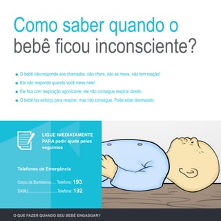 O QUE FAZER QUANDO SEU BEBÊ ENGASGAR?
O bebê não responde aos chamados: não chora, não se mexe, não tem reação!
Ele não responde quando você mexe nele!
Ele fica com respiração agonizante: ele não consegue respirar direito.
O bebê faz esforço para respirar, mas não consegue. Pode estar desmaiado.
Como saber quando o
bebê ficou inconsciente?
Corpo de Bombeiros..... Telefone: 193.
SAMU.............................Telefone: 192.
Telefones de Emergência
LIGUE IMEDIATAMENTE
PARA pedir ajuda pelos
seguintes
 