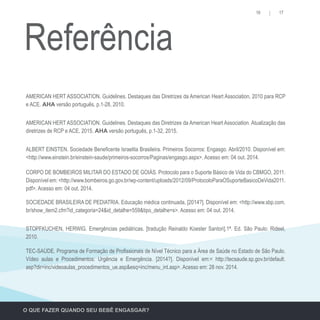 16 17
O QUE FAZER QUANDO SEU BEBÊ ENGASGAR?
AMERICAN HERT ASSOCIATION. Guidelines. Destaques das Diretrizes da American Heart Association, 2010 para RCP
e ACE. AHA versão português, p.1-28, 2010.
ALBERT EINSTEN. Sociedade Beneficente Israelita Brasileira. Primeiros Socorros: Engasgo. Abril/2010. Disponível em:
<http://www.einstein.br/einstein-saude/primeiros-socorros/Paginas/engasgo.aspx>. Acesso em: 04 out. 2014.
SOCIEDADE BRASILEIRA DE PEDIATRIA. Educação médica continuada, [2014?]. Disponível em: <http://www.sbp.com.
br/show_item2.cfm?id_categoria=24&id_detalhe=559&tipo_detalhe=s>. Acesso em: 04 out. 2014.
TEC-SAÚDE. Programa de Formação de Profissionais de Nível Técnico para a Área de Saúde no Estado de São Paulo.
Vídeo aulas e Procedimentos: Urgência e Emergência. [2014?]. Disponível em:< http://tecsaude.sp.gov.br/default.
asp?dir=inc/videoaulas_procedimentos_ue.asp&esq=inc/menu_int.asp>. Acesso em: 28 nov. 2014.
AMERICAN HERT ASSOCIATION. Guidelines. Destaques das Diretrizes da American Heart Association. Atualização das
diretrizes de RCP e ACE, 2015. AHA versão português, p.1-32, 2015.
CORPO DE BOMBEIROS MILITAR DO ESTADO DE GOIÁS. Protocolo para o Suporte Básico de Vida do CBMGO, 2011.
Disponível em: <http://www.bombeiros.go.gov.br/wp-content/uploads/2012/09/ProtocoloParaOSuporteBasicoDeVida2011.
pdf>. Acesso em: 04 out. 2014.
STOPFKUCHEN, HERWIG. Emergências pediátricas. [tradução Reinaldo Koester Santori].1ª. Ed. São Paulo: Rideel,
2010.
Referência
 