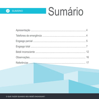 Apresentação ......................................................................................
Telefones de emergência ....................................................................
Engasgo parcial ..................................................................................
Engasgo total ......................................................................................
Bebê inconsciente ..............................................................................
Observações.......................................................................................
Referências ........................................................................................
SumárioSUMÁRIO
O QUE FAZER QUANDO SEU BEBÊ ENGASGAR?
4
4
5
7
12
16
17
 
