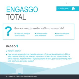 Mantenha a calma!
	 Ligue ou peça para alguém ligar imediatamente para o Corpo de Bombeiros telefone 193 ou
SAMU telefone 192 e diga seu endereço: nome da rua, número da casa, nome do bairro e a
cidade onde está. Não tente retirar o objeto da garganta do bebê, pois você poderá empurrá-lo
ainda mais fundo, piorando a situação!
CAPÍTULO 2
ENGASGO
TOTAL
76
O bebê não consegue
tossir ou chorar;
Os lábios do bebê
estão arroxeados;
Sem ar, o bebê pode
ficar “molinho”.
O QUE FAZER QUANDO SEU BEBÊ ENGASGAR?
PASSO 1
O que vejo e percebo quando o bebê tem um engasgo total?
?
 
