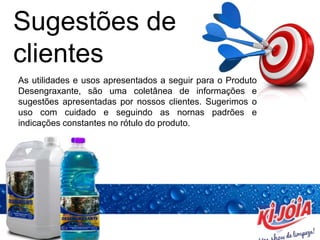 Sugestões de
clientes
As utilidades e usos apresentados a seguir para o Produto
Desengraxante, são uma coletânea de informações e
sugestões apresentadas por nossos clientes. Sugerimos o
uso com cuidado e seguindo as nornas padrões e
indicações constantes no rótulo do produto.
 