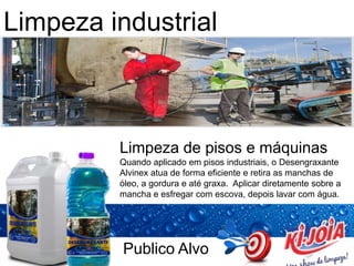 Publico Alvo
Limpeza industrial
Limpeza de pisos e máquinas
Quando aplicado em pisos industriais, o Desengraxante
Alvinex atua de forma eficiente e retira as manchas de
óleo, a gordura e até graxa. Aplicar diretamente sobre a
mancha e esfregar com escova, depois lavar com água.
 