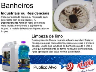 Publico Alvo
Banheiros
Industriais ou Residenciais
Pode ser aplicado diluído ou misturado com
detergente (em pó ou líquido). O
Desengraxante Alvinex retira com muito
mais rapidez e eficiência a sujidade de
louças, e metais deixando-os higienizados e
limpos.
Limpeza de limo
Desengraxante Alvinex quando aplicado com borrifadores
nos rejuntes atua como desincrustrante e efetua a limpeza
pesada. usado nos azulejos de banheiros ajuda a tirar o
Limo que normalmente se forma no rejunte com o tempo.
Após aplicação usar água normal para limpar.
 