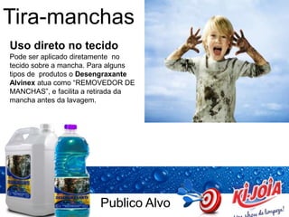 Publico Alvo
Tira-manchas
Uso direto no tecido
Pode ser aplicado diretamente no
tecido sobre a mancha. Para alguns
tipos de produtos o Desengraxante
Alvinex atua como “REMOVEDOR DE
MANCHAS”, e facilita a retirada da
mancha antes da lavagem.
 