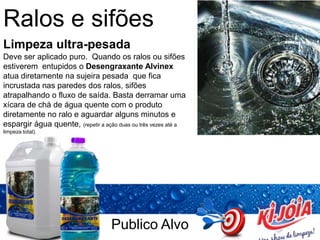 Publico Alvo
Ralos e sifões
Limpeza ultra-pesada
Deve ser aplicado puro. Quando os ralos ou sifões
estiverem entupidos o Desengraxante Alvinex
atua diretamente na sujeira pesada que fica
incrustada nas paredes dos ralos, sifões
atrapalhando o fluxo de saída. Basta derramar uma
xícara de chá de água quente com o produto
diretamente no ralo e aguardar alguns minutos e
espargir água quente, (repetir a ação duas ou três vezes até a
limpeza total).
 