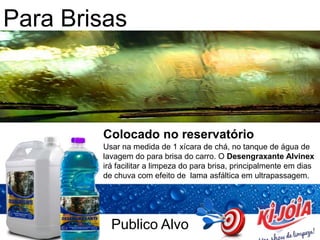 Publico Alvo
Para Brisas
Colocado no reservatório
Usar na medida de 1 xícara de chá, no tanque de água de
lavagem do para brisa do carro. O Desengraxante Alvinex
irá facilitar a limpeza do para brisa, principalmente em dias
de chuva com efeito de lama asfáltica em ultrapassagem.
 