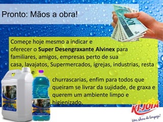 Pronto: Mãos a obra!
Começe hoje mesmo a indicar e
oferecer o Super Desengraxante Alvinex para
familiares, amigos, empresas perto de sua
casa, lavajatos, Supermercados, igrejas, industrias, resta
urantes e
churrascarias, enfim para todos que
queiram se livrar da sujidade, de graxa e
querem um ambiente limpo e
higienizado.
 