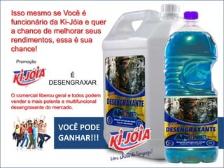 VOCÊ PODE
GANHAR!!!
Isso mesmo se Você é
funcionário da Ki-Jóia e quer
a chance de melhorar seus
rendimentos, essa é sua
chance!
É
DESENGRAXAR
Promoção
O comercial liberou geral e todos podem
vender o mais potente e multifuncional
desengraxante do mercado.
 