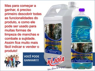 VOCÊ PODE
GANHAR!!!
Mas para começar a
ganhar, é preciso
primeiro descobrir todas
as funcionalidades do
produto, e como ele
pode ser usado para
muitas formas de
limpeza de manchas e
combate a sujidade.
Assim fica muito mais
fácil indicar e vender o
produto!
 