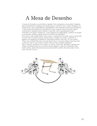 A Mesa de Desenho
A mesa de Desenho é um território sagrado. Deve permanecer imaculada. Ninguém,
mas absolutamente ninguém que não pertença à confraria, deve sequer imaginar em
chegar perto, pois conseqüências inimagináveis são esperadas para quem ultrapassa
o sacrossanto tavolárium do desenhista. Fontes seguras descrevem que alguns
aventureiros chegaram perto demais e hoje são vistos perambulando entre
corredores de ugares tenebrosos, como Agências de publicidade, estúdios de design
e até mesmo, pasmem: dando aulas de desenho do mobiliário.
Deve haver uma cumplicidade com a mesa e o projetista. Eu tenho uma mesa há mais
de trinta anos. Estamos quase sempre juntos. Falamos do tempo, contamos as
mágoas, nos gabamos de mulheres, discutimos fitebol, tudo isso. Aí voce pensa:
“Esse cara é doido! Discutir com uma mesa? Isso é coisa pra doido. Com mesa não
se discute. Dá-se uma ordem e pronto. Ela tem que cumprir caladinha”.
Mas os tempos mudaram, sim senhor. As mesas estão mais liberadas, algumas até
votam e há aquelas que até se oferecem para pagar a conta no restaurante. Daí,
tenha modos, jamais bata numa mesa para mostrar valentia. Em mesa não se bate
nem com uma escova.

12

 