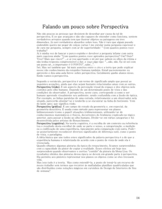 Falando um pouco sobre Perspectiva
Não são poucas as pessoas que desistem de desenhar por causa da tal de
perspectiva. E os que avançam e não são capazes de entender como funciona, sentem
verdadeiros arrepios quando tem que ilustrar objetos ou paisagens em tres
dimensões. Já ouvi verdadeiros absurdos sobre isso. Não é raro que algum pseudo
endendido queira me pegar de calças curtas ( me enrolar numa pergunta capciosa) e
de cara me pergunta, sempre com ar de superioridade: “ Com quantos pontos voce
trabalha?
Aí é minha vez de bancar o porco espinho e devolver a pergunta infame com outra
mais capciosa ainda: “Com quantos pontos voce aprendeu perspectiva? Um? Dois?
Tres? Mais que cinco?” ...e aí vou apertando o nó até que saltem os olhos da vítima e
não tenha resposta compreensivel a dar, e ouço algo tipo: “...não, não. Eu só sei com
um ponto né...o importante é O PONTO”..sabe...”.
Sei. Mas sei também que há mais asneiras entre o céu e a terra que pode explicar
nosso vão conhecimento da estupidez humana também. Entaõ pacientemente eu
aproveito e dou uma aula breve sobre perspectiva. Geralmente ganho alunos nisso.
Então vamos à perspectiva.
Segundo o vernáculo, perspectiva é um termo de significado amplo que possui as
seguintes acepções, ainda que elas sejam bastante relacionadas umas com as outras.
Perspectiva (visão). É um aspecto da percepção visual do espaço e dos objetos nele
contidos pelo olho humano. Depende de um determinado ponto de vista e das
condições do observador. A perspectiva, neste caso, corresponde a como o ser
humano apreende visualmente seu ambiente, sendo confundida com a ilusão de óptica.
Por exemplo, as linhas paralelas de uma estrada, relativamente a um observador nela
situado, parecerão afunilar-se e tenderão a se encontrar na linha do horizonte. Vem
do latim spec, que significa visão.
(gráfica).
Perspectiva (gráfica) É um campo de estudo da geometria e, em especial, da
geometria descritiva. É usada como método para representar em planos
bidimensionais (como o papel) situações tridimensionais, utilizando-se de
conhecimentos matemáticos e físicos, decorrentes do fenômeno explicado no tópico
anterior, para passar a ilusão ao olho humano. Divide-se em várias categorias e foi
desenvolvida pelos artistas do Renascimento.
Perspectiva (cognitiva). Na teoria cognitiva, é a escolha de um contexto ou referência
(ou o resultado desta escolha) de onde se parte o senso, a categorização, a medição
ou a codificação de uma experiência, tipicamente pela comparação com outra. Podese posteriormente reconhecer diversos significados de diferença sutil, como o ponto
de vista, o paradigma.
A idéia básica que une todos estes significados da palavra perspectiva é o de que a
experiência humana é relativizada de acordo com o ponto de vista de onde ela é
vivenciada.
Quando olhamos algumas pinturas da época do renascimento, ficamos surpreendidos
com a capacidade do pintor de copiar a realidade. Esses efeitos até hoje nos
surpreendem quando observamos o sorriso "contido" da pintura da Mona Lisa. Os
resultados obtidos das pinturas dessa época se devem em grande parte à perspectiva.
Ela permitiu aos pintores representar nos planos os objetos como se eles tivessem
vida.
Mas isso tudo é a teoria. Mas como entendê-la, a ponto de torná-la um recurso de
nosso trabalho sem termos que recorrer às malfadadas planilhas quadriculadas que
são distribuídas como soluções mágicas em cursinhos de Design de Interiores de fins
de semana?

14

 