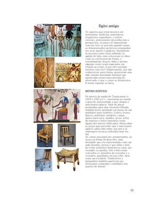 Egito antigo
Os egipcios,que eram mestres em
astronomia, medicina, matemática,
arquitetura, engenharia e outras
ciencias, praticamente desconheciam a
perspectiva, ou pouco se importavam
com ela. Isso se percebe quando vemos
as demonstrações pictóricas estampadas
nos seus murais e palácios. Geralmente
as pessoas eram vistas andando ou
agindo de lado, mas colocavam os olhos
como se estivessem de frente, e
estranhamente braços, mãos e pernas
algumas vezes eram eagerados em
relação ao corpo. O que eles queriam
mostrar com isso? Simplesmente, por não
conhecerem outra forma, mostravam uma
mãe enorme desejando informar que
aquela mão estava mais próxima do
observado, e que o corpo se distanciava.
E assim seguiam os fatos.
MÓVEIS EGÍPCIOS
Os móveis da tumba de Tutancamon (c.
1333 a 1323 a.C.), mostraram ao mundo
o grau de suntuosidade a que chegou a
marcenaria egípcia. Além de peças
produzidas para uma clientela refinada,
também houve produção em massa de um
mobiliário mais modesto. Cofres, tronos,
bancos, poltronas, armários, camas,
apoios para nuca, ataúdes, arcas, leitos
de repouso e leitos funerários eram
alguns dos móveis fabricados. Basta olhar
as peças para perceber que o marceneiro
egípcio sabia tudo sobre sua arte e já
empregava técnicas utilizadas hoje em
dia.
As camas possuíam pés ornamentados, às
vezes na forma do deus Bes, uma
divindade que era representada como um
anão fazendo caretas e que tinha o dom
de evitar acidentes domésticos como, por
exemplo, as quedas. Sob o leito eram
colocados os utensílios de toucador e o
vestuário, guardados em um cofre, bem
como um escabelo. Tamboretes e
banquinhos também aparecem nas
ilustrações compondo o mobiliário dos
quartos de dormir.

15

 