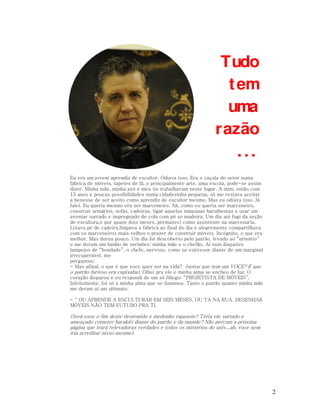 Tudo
t em
uma
razão
...
Eu era um jovem aprendiz de escultor. Odiava isso. Era o caçula do setor numa
fábrica de móveis, tapetes de lã, e principalmente arte, uma escola, pode-se assim
dizer. Minha mãe, minha avó e meu tio trabalhavam neste lugar. A mim, então com
15 anos e poucas possibilidades numa cidadezinha pequena, só me restava aceitar
a benesse de ser aceito como aprendiz de escultor mesmo. Mas eu odiava isso. Já
falei. Eu queria mesmo era ser marceneiro. Ah, como eu queria ser marceneiro,
construir armários, sofás, cadeiras, ligar aquelas máquinas barulhentas e usar um
aventar surrado e impregnado de cola com pó se madeira. Um dia até fugi da seção
de escultura,e por quase dois meses, permaneci como assistente na marcenaria.
Lixava pé de cadeira,limpava a fábrica ao final do dia e alegremente compartilhava
com os marceneiros mais velhos o prazer de construir móveis. Incógnito, o que era
melhor. Mas durou pouco. Um dia fui descoberto pelo patrão, levado ao “urinório”
e me deram um banho de sermões: minha mãe e o chefão. Aí num daqueles
lampejos de “bondade”, o chefe, nervoso, como se estivesse diante de um marginal
irrecuperável, me
perguntou:
- Mas afinal, o que é que voce quer ser na vida? (notou que tem um VOCE? É que
o patrão furioso era capixaba). Olhei pra ele e minha alma se encheu de luz. O
coração disparou e eu respondi de um só fôlego: “PROJETISTA DE MÓVEIS”.
Infelizmente, foi só a minha alma que se iluminou. Tanto o patrão quanto minha mãe
me deram aí um ultimato:
- “ OU APRENDE A ESCULTURAR EM SEIS MESES, OU TÁ NA RUA. DESENHAR
MÓVEIS NÃO TEM FUTURO PRA TI.

(Será esse o fim deste destemido e medonho rapazote? Teria ele surtado e
ameaçado cometer harakiri diante do patrão e da mamãe? Não percam a próxima
página que trará relevadoras verdades e todos os mistérios do univ...ah, voce nem
iria acreditar nisso mesmo).

2

 