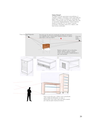 Vamos Pensar?
Na página anterior apresentei um problema. A
solução é simples. Centralize a foto numa folha de
papel maior. Aí trace as linhas de construção do
objeto. Vai perceber que em algum lugar elas irão
se encontrar obrigatoriamente. Tanto à direota
quanto à esquerda. Aí é só seguir o mesmo
reciocínio e desenhar outra vez o objeto, com
base nessa construção.

Ponto de Fuga Esquerdo

Perceba que há uma leve inclinação da linha do horizonte.
Isso significa que o observador também inclinou a cabeça
para fazer a foto do objeto.

Ponto de
Fuga
Direito

Repita o método com os desenhos
abaixo. Muitas, muitas e muitas
vezes, até assimilar completamente o
que está fazendo.

Aqui se percebe que o objeto está centralizado
com a Linha do Horizonte, ou seja, o
Observador está vendo tanto por baixo quanto
por cima da parte interna do móvel.

20

 