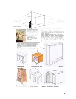 Linhas Definitivas.

Finge que não percebeu,
mas Dédalo (E) e Ícaro
(D), estão peladaços, com
o tingulim de fora. Estes
pintores renascentistas
tinham fixação nisso. Se
não tivesse um
penduricalho, não era
arte. Tsc, tsc. Pouca
vergonha.

Preste muita atenção nessa parte aqui.
À medida que o desenho evolui, aumenta também
o numero de linhas auxiliares e depois destas, as
Linhas Definitivas.
Jamais apague as auxiliares, mas preste muita
atenção, porque por estarem muito próximas, elas
podem confundir. Aí temos que fazer o caminho
de Dédalo*, ou seja, seguir a linha até encontrar o
erro. Ele smpre vai aparecer. Por isso podemos
chamar as linhas auxiliares de “linhas dedo duro”.
Porque elas entregam mesmo.

E agora, faça de conta que está entendendo o
assunto e repita seis mil e quatrocentas vezes
os desenhos abaixo, lembrando sempre de
CONSTRUIR toda a estrutura que compõe a
Perspectiva.
Vamos começar com desenhos que tenham
bastante linhas retas por enquanto.

Pequeno balcão

Gaveteiro Alto (Chiffoniere)

Gaveteiro/ Criado mudo

Mesas auxiliares

Roupeiro

Gaveteiro/ Carrinho porta CD e Rack

21

 