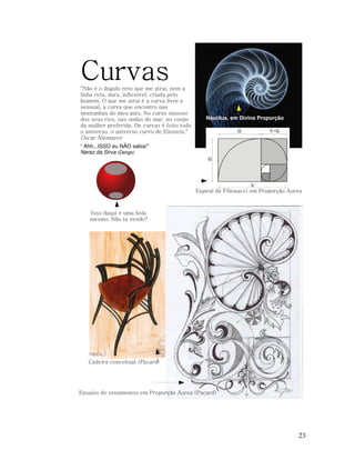 Curvas
"Não é o ângulo reto que me atrai, nem a
linha reta, dura, inflexível, criada pelo
homem. O que me atrai é a curva livre e
sensual, a curva que encontro nas
montanhas do meu país. No curso sinuoso
dos seus rios, nas ondas do mar, no corpo
da mulher preferida. De curvas é feito todo
o universo, o universo curvo de Einstein."

Náutilus, em Divina Proporção

Oscar Niemayer
“ Ahh...ISSO eu NÃO sabia!”
Nerso da Sirva (Dengo)

Espiral de Fibonacci em Proporção Áurea

Isso daqui é uma bola
mesmo. Não ta vendo?

Cadeira conceitual (Pacard)

Ensaios de ornamentos em Proporção Áurea (Pacard)

23

 