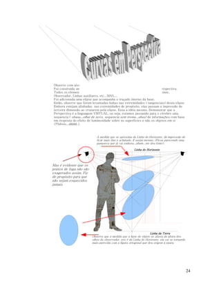 Observe com atenção a vários detalhes nesta ilustração abaixo.
Foi construída uma caixa como os exemplos anteriores, estruturando a perspectiva.
Todos os elementos estão ali: Pontos de Fuga, Geometral, Linha do Horizonte,
Observador, Linhas auxiliares, etc...MAS....
Foi adicionada uma elipse que acompanha o traçado interno da base.
Então, observe que foram levantadas linhas nas extremidades ( tangenciais) desta elipse
Embora estejam alinhadas nas extremidades de propósito, elas passam a impressão de
terceira dimensão ao cruzarem pela elipse. Essa a idéia mesmo. Demonstrar que a
Perspectiva é a linguagem VIRTUAL, ou seja, estamos passando para o cérebro uma
sequencia ( obaaa...olhaí de novo, sequencia sem trema...uhuu) de informações com base
em resposta do efeito de luminosidade sobre as superfícies e não os objetos em si
(!!!óbvio...dãããã..).

À medida que se aproxima da Linha do Horizonte, dá impressão de
ficar mais fino e achatado. É assim mesmo. (Ficou parecendo uma
panqueca que já vai embora...nham...me deu fome).

Linha do Horizonte

Mas é evidente que os
pontos de fuga não são
exagerados assim. Fiz
de propósito para que
não sejam esquecidos
jamais.

Linha da Terra
Observe que à medida que a base do objeto se afasta da altura dos
olhos do observador, isto é da Linha do Horizonte, ela vai se tornando
mais parecida com a figura ortogonal que deu origem à epura.

24

 