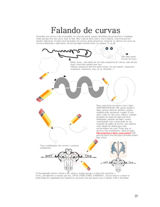 Falando de curvas
Desenhar em curvas é tão assustador, no conceito geral, quanto desenhar em perspectiva. Combinar
então perspectiva em curva, nem se fala. Mas como já disse antes, isso é falácia, conversa pra boi
dormir, baboseira. É muito facil desenhar em curvas, muito prazeroso construir os objetos em curva na
terceira dimensão e além disso, dá um prestígio enorme entre os colegas. Ô, se dá.

Não digo quem
foi que fez isso....
Hmm...bem.....não deixa de ser uma sequencia de curvas...mas dá pra
fazer coisa bem melhor que isso.
(Obaaa..sequencia não leva mais trema..vou até repetir: sequencia,
sequencia, sequencia, seq...tá, ta, demente...)

Faça exercícios circulares com o lápis,
SEM PRESSIONAR. Não aperte jamais o
lápis, porque além de quebrar a ponta,
também pode machucar o papel. E tem
mais: cada vez que voce, ímpio e culpado
gastador de ponta de lápis por ficar
quebrando, apontar um lápis, estará
contribuindo com a destruição de um
toquinho de galho de árvore, que poderia
estar dando de mamá para suas
arvorezinhas em casa. Pense que as
árvores tem sentimentos. Além do mais,
Não pressione o lápis, coisa tansa!!! Não
precisa fazer isso pra fazer desenho bonito.
Que coisa!

Faça combinações de curvas e construa
ornamentos

Vá desenhando, horas e horas a fio...deixe o tempo passar e a brisa lhe acariciar o
rosto....desabroche a ternura que há....OPAA..PARÔ..PARÔ...PARÔOOO....Vá pro buteco e meta-se
numa briga de vagabundo pra espairecer um pouco até que passe isso..e depois volte a desenhar.

25

 
